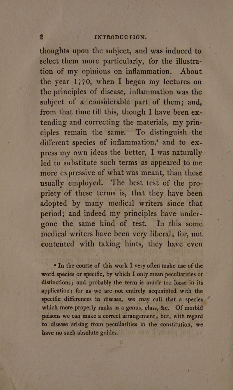 thoughts upon the subject, and was induced to select them more particularly, for the illustra- tion of my opinions on inflammation. About the year 1770, when I began my lectures on the principles of disease, inflammation was the subject of a considerable part of them; and, from that time till this, though I have been ex- tending and correcting the materials, my prin- ciples remain the same. To distinguish ‘the different species of inflammation,* and to ex- press my own ideas the better, I was naturally led to substitute such terms as appeared to me more expressive of what was meant, than those usually employed. The best test of the pro- priety of these terms is, that they have been adopted by many medical writers since that period; and indeed my principles have under- gone the same kind of test. In this some medical writers have been very liberal; for, not contented with taking hints, they have even 4 In the course of this work 1 very often make use of the word species or specific, by which I only miean peculiarities or distinctions; and probably the term is muclr too loose in its application; for as we are not entirely acquainted with the specific differences in disease, we may call that a species “ which more properly ranks as a genus, class, &amp;c. Of morbid poisons we can make a correct arrangement; but, with regard to disease arising from peculiarities in the constitution, we have no such absolute guides.