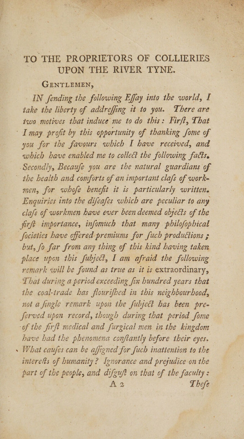 ‘TO THE PROPRIETORS OF COLLIERIES UPON THE RIVER TYNE. GENTLEMEN, | IN fending the following Flex into the world, £ take the liberty of addreffing it to you. There are two motives that induce me to do this: Firft, That - I may profit by this opportunity of thanking fome of you for the favours which I have received, and which have enabled me to collect the following facts. Secondly, Becaufe you are the natural guardians of the health and comforts of an important clafs of work- men, for whofe benefit it is particularly writtene Enquiries into the difeafes which are peculiar to any -_clafs of workmen have ever been deemed olyects of the firft importance, infomuch that many philofophical focieties have offered premiums for [uch productions ; but, fo far from any thing of this kind having taken place upon this fubject, I am afraid the following remark will be found as true as it is extraordinary, That during a period exceeding fix hundred years that the coal-trade has flourifhed in this neighbourhood, not a fingle remark upon the fubje has been pre- ferved upon record, though during that period fome of the firft medical and furgical men in the kingdom have had the phenomena conftantly before their eyes. . What caufes can be affigned for fuch inattention to the interelts of humanity? Ignorance and prejudice on the part of the people, and difguft on that of the faculty: A 2 LT hefe