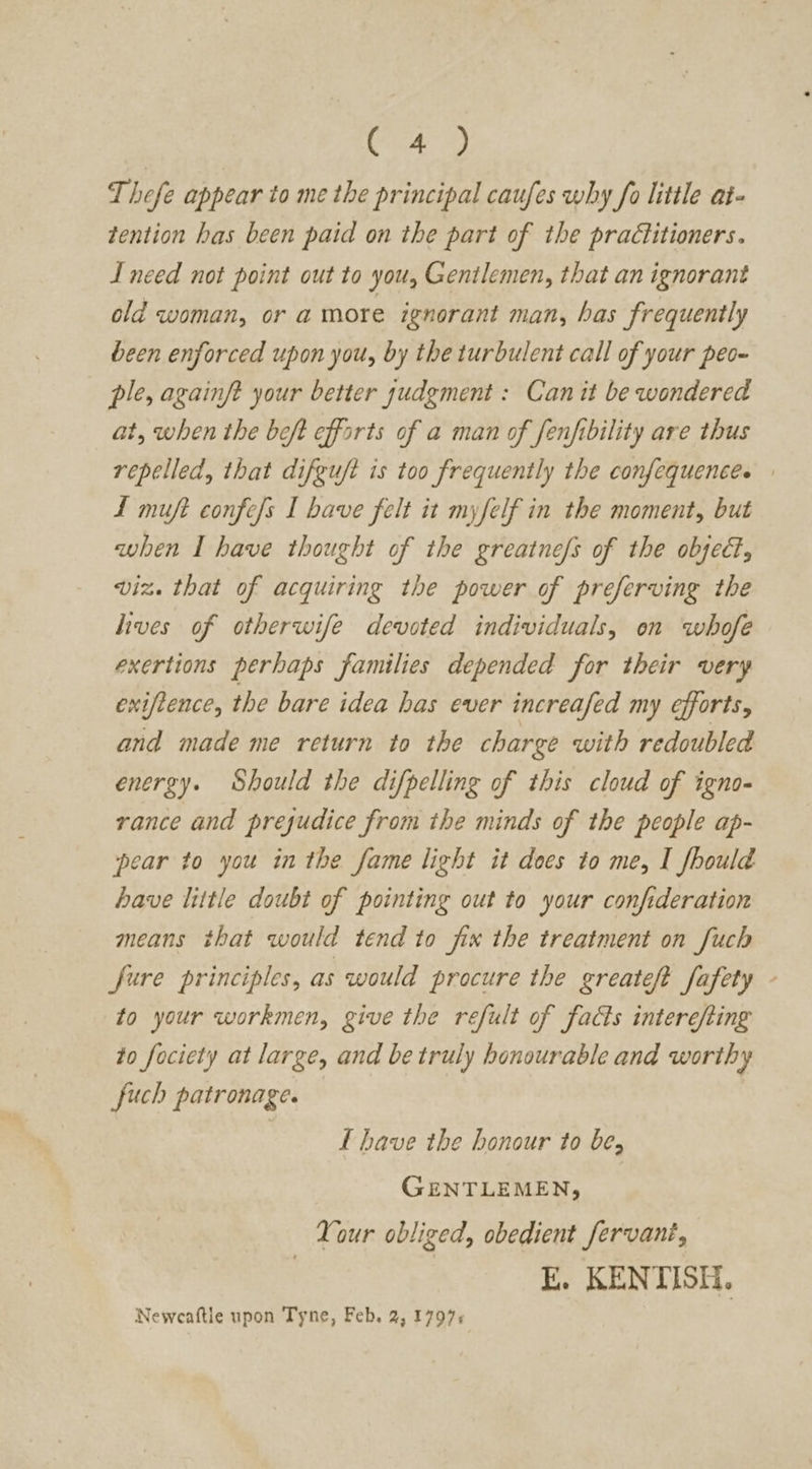 ea Thefe appear to me the principal caufes why fo little at- tention has been paid on the part of the practitioners. I need not point out to you, Gentlemen, that an ignorant old woman, or a more ignorant man, has frequently been enforced upon you, by the turbulent call of your peo- ple, againft your better sudgment : Can it be wondered at, when the beft efforts of a man of fenfibility are thus repelled, that difgu/t is too frequently the confequencés . 1 muft confess I have felt it myfelf in the moment, but when I have thought of the greatne/s of the object, viz. that of acquiring the power of preferving the hives of otherwife devoted individuals, on whofe exertions perhaps families depended for their very exiftence, the bare idea has ever increafed my efforts, and made me return to the charge with redoubled energy. Should the difpelling of this cloud of igno- rance and prejudice from the minds of the people ap- pear to you in the fame light it does to me, I fbould have little doubt of pointing out to your confideration means that would tend to fix the treatment on [uch fure principles, as would procure the greateft Safety to your workmen, give the refult of facts interefting to fociety at large, and be truly honourable and worthy fuch patronage. L have the honour to be, GENTLEMEN, Your obliged, obedient fervani, E. KENTISH. Neweaftle upon Tyne, Feb. 2, 1797: