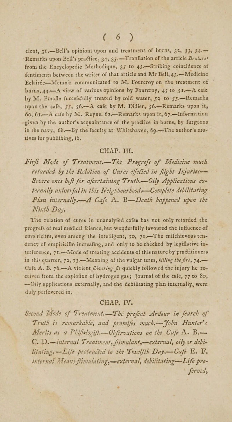 (6) cient, 31.—Bell’s opinions upon and treatment of burns, 32, 33) 34.— ‘Remarks upon Beil’s practice, 34, 35.——Tranflation of the article Brulure* from the Encyclopedie Methodique, 35 to 43.—Striking coincidence of fentiments between the writer of that article ana Mr Bell, 43.—Medicine Eclairée—Memoir communicated to M..Fourcroy on the treatment of ~ burns, 44.—A view of various opinions by Fourcroy, 45 to 51.—-A cafe by M, Emafle fuccefsfully treated by cold water, 52 to §5.—Remarks upon the cafe, 55, 56.—A cafe by M. Didier, 56.—Remarks upon it, 60, 61.—A cafe by M. Reyne. 62.—-Remarks upon it, 67.—Infermation given by the author’s acquaintance of the pradlice in burns, by furgeons in the navy, 63.—By the faculty at Whitehaven, 69.—The author’s mo- tives for publifhing, ib. CHAP. Iil. Lirft Mode of Treatment.—The Pregrefs of Medicine much retarded by the Relation of Cures effected in flight Injuries— Severe ones beft for afcertaining Truth.—Oily Applications ex ternally univerfal in this Neighbourhood.—Complete debilitating Plan internally Cafe A. B—Death happened upon the Ninth Day. The relation of cures in unanalyfed cafes has not only retarded the progrefs of real medical fcience, but wonderfully favoured the influence of empiricifm, even among the intelligent, 70, 71.—The mifchievous ten~ dency of empiricifm increafing, and only to be checked by legiflative in- terference, 71.—Mode of treating accidents of this nature by practitioners in this quarter, 72, 73.—-Meaning of the vulgar term, Ailing the fire, 74.— Cafe A. B. 76.—A violent fivering fit quickly followed the injury he ree ceived from the explofion of hydrogen gas; Journal of the cafe, 77 to 80, —Oily applications externally, and the debilitating plan internally, were duly perfevered in. CHAP. IV. Second Mode of Treatment.—The prefent Ardour in fearch of Truth is remarkable, and promifes much.—Fohn Hunter's Merits as a Phifielogif}.—Obfervations on the Cafe A. B.— C. D.—internal Treatment, fimulant,—external, oily or debi litating.—Life protraded to the Twelfth Day.—Cafe E. F. internal Means fiimulating,—external, debilitating —Life pre- Jerved,