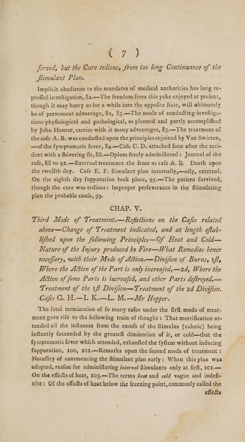 7? - ferved, but the Cure tedious, from toa long Continuance of the fimulant Plan. Implicit obedience to the mandates of medical authorities has long ree preffed invefligation, 32.—-The freedom from this yoke enjoyed at prefent, though it may hurry us for a while into the oppofite ftate, will ultimately ' be of permanent advantage, 82, 83.—The mode of conducting inveftiga- tions phyfiological and pathological, as planned and partly accomplifhed by John Hunter, carries with it many advantages, 83.—The treatment of the cafe A. B. was conducted upon the principles enjoined by Van Swieten, ~of the fymptomatic fever, 84.——Cafe C. D. attacked foon after the acci- dent with a fhivering fit, 86.—Opium freely adminiftered : Journal of the cafe, 83 to 92.-—External treatment the fame as cafe A.B. Death upon the twelfth day. Cafe E. F. ftimulant plan internally,—oily, external. On the eighth day fuppuration took place, 95.——The patient furvived, though the cure was tedious: Improper perfeverance in the ftimulating plan the probable caufe, 99. CHAP. V. Third Mode of Treatment.—Reflections on the Cafes related above—-Change of Treatment indicated, and at length eftab- lifhed upon the following Principles—Of Heat and Cold— Nature of the Injury produced by Fire—What Remedies hence neceffary, with their Mode of A&amp;ion.— Divifion of Burns, tft, Where the Action of the Part is only increafed,—2d, Where the Action of fome Parts is increafed, and other Parts deftroyed.— Treatment of the ff Divifion—Treatment of the 2a Divi Yfion. Cafes G. H.—I. K.—L. M.—r Hopper. The fatal termination of fo many cafes under the firft mode of treat- ment gave rife to the following train of thought: That mortification at- tended all the inftances from the excefs of the ftimulus (caloric) being inftantly fucceeded by the greateft diminution of it, or cold—that the » {ymptomatic fever which attended, exhaufted the fyftem without inducing fuppuration, 100, fo1.—Remarks upon the fecond mode of treatment : Neceflity of commencing the ftimulant plan early: When this plan was. adopted, reafon for adminiftering internal ftimulants only at firft, 101.—&lt; On the effets of heat, 103.—-The terms Seat and cold vague and indefi- nite: Of the effects of heat below the freezing point, commonly called the effects