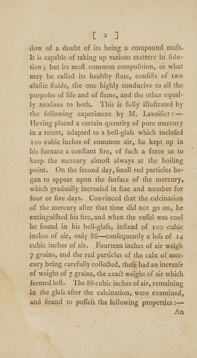 [2] dow of a doubt of its being a compound maf¢. It is capable of taking up various matters in folu- tion; but its moft common compofition, or what may be called its healthy ftate, confilts of two elaftic fluids, the one highly conducive to all the purpofes of life and of flame, and the other equal- ly noxious to both. ‘This is fully illuftrated by the following experiment by M. Lavoifier :— Having placed a certain quantity of pure mercury in a retort, adapted to a bell-glafs which inclofed 100 cubic inches of common air, he kept up in his furnace a conftant fire, of fuch a force as to keep the mercury almoft always at the boiling point. On the fecond day, fmall red particles be- gan to appear upon the furface of the mercury, which gradually increafed in fize and number for four or five days. Convinced that the calcination of the mercury after that time did.not go on, he extinguifhed his fire, and when the veflel was cool he found in his bell-glafs, inftead of 100 cubic inches of air, only 86—confequently a lofs of 14 cubic inches of air. Fourteen inches of air weigh _7 grains, and the red particles of the calx of mer- cury being carefully collected, thefe had an increafe of weight of 7 grains, the exact weight of air which feemed loft. The 86 cubic inches of air, remaining in the glafs after the calcination, were examined, and found to poflefs the following properties :— ) , An =