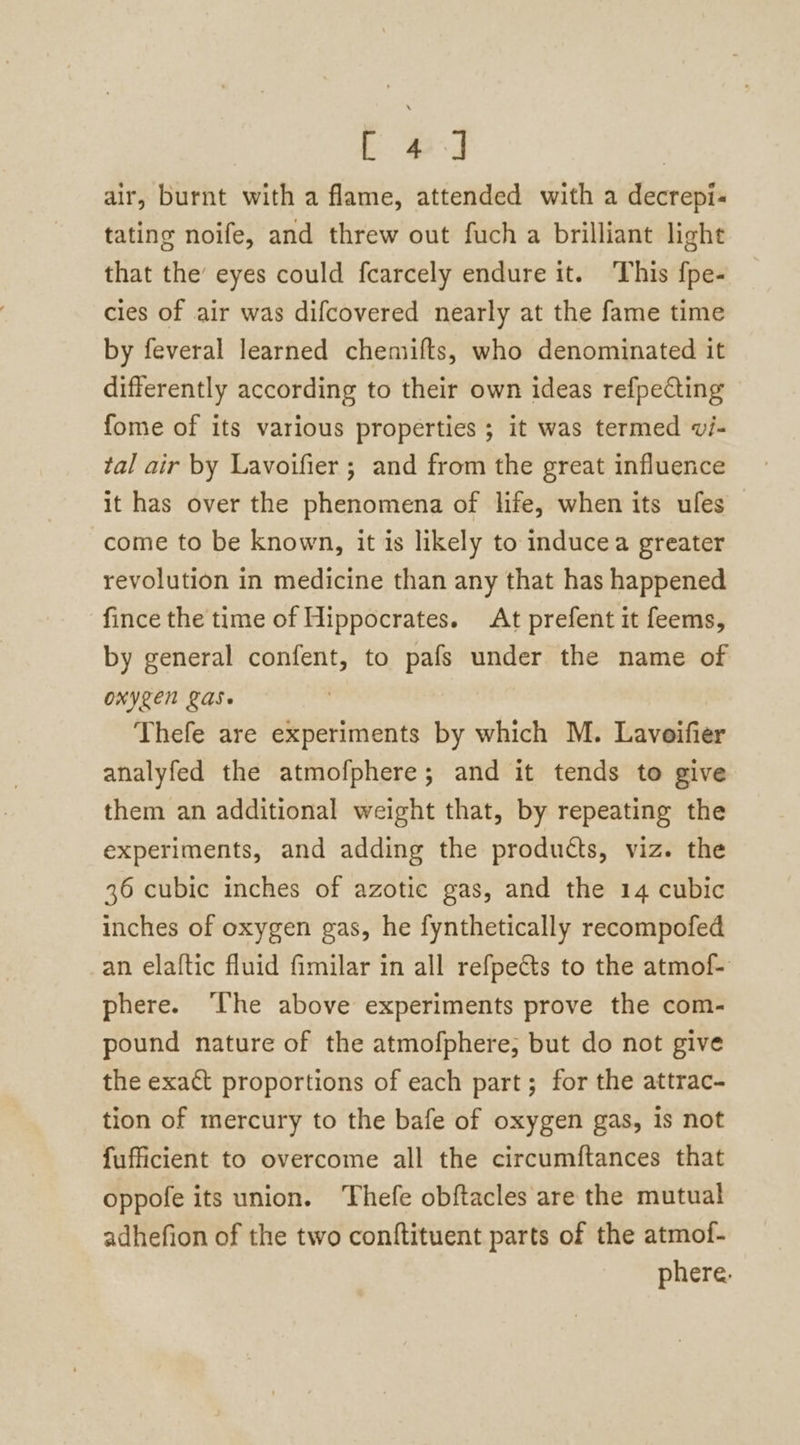 tL Bs air, burnt with a flame, attended with a decrepi- tating noife, and threw out fuch a brilliant light that the’ eyes could fcarcely endure it. This fpe- cies of air was difcovered nearly at the fame time by feveral learned chemifts, who denominated it differently according to their own ideas refpecting fome of its various properties ; it was termed vi- tal air by Lavoifier ; and from the great influence it has over the phenomena of life, when its ufes come to be known, it is likely to inducea greater revolution in medicine than any that has happened ‘fince the time of Hippocrates. At prefent it feems, by general confent, to pafs under the name of ONYZEN LAS- Thefe are experiments by which M. Lavoifier analyfed the atmofphere; and it tends to give them an additional weight that, by repeating the experiments, and adding the products, viz. the 36 cubic inches of azotic gas, and the 14 cubic inches of oxygen gas, he fynthetically recompofed an elaftic fluid fimilar in all refpetts to the atmof- phere. ‘The above experiments prove the com- pound nature of the atmofphere, but do not give the exact proportions of each part; for the attrac- tion of mercury to the bafe of oxygen gas, is not fufficient to overcome all the circumftances that oppofe its union. Thefe obftacles are the mutual adhefion of the two conftituent parts of the atmof- phere.