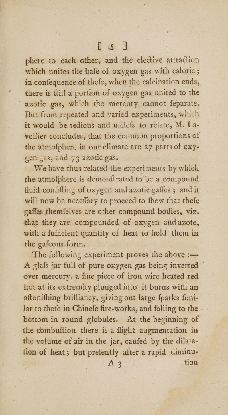ce] | phere to each other, and the elective attraction which unites the bafe of oxygen gas with caloric ; in confequence of thefe, when the calcination ends, there is ftill a portion of oxygen gas united to the azotic gas, which the mercury cannot feparate.. But from repeated and varied experiments, which it would be tedious and ulelefs to relate, M. La- voifier concludes, that the common proportions of the atmofphere in our climate are 27 parts of ORY gen gas, and 73 azotic gas. We have thus related the experiments by which | the atmofphere is demonftrated to’be a compound fluid confifting of oxygen and azotic gaffes ; andit will now be neceflary to proceed to fhew that thefe gafles themfelves are other compound bodies, viz. that they are compounded of oxygen and azote, with a fufficient quantity of heat to hold them in the gafeous.form. — | The following experiment proves the above :— A glafs jar full of pure oxygen gas being inverted | over mercury, a fine piece of iron wire heated red hot at its extremity plunged into’ it burns with an aftonifhing brilliancy, giving out large fparks fimi- lar to.thofe in Chinefe fire-works, and falling to the . bottom in round globules. At the beginning of the combuftion there is a flight augmentation in the volume of air in the jar, caufed by the dilata- tion of heat; but prefently after a rapid diminu- a ae tion