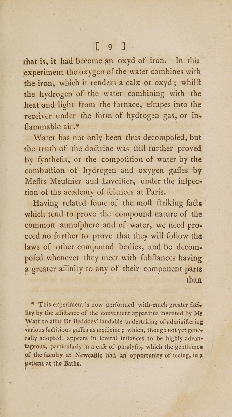 foe that is, it had become an oxyd of iron. In this experiment the oxygen of the water combines with the iron, which it renders a calx or oxyd; whilft the hydrogen of the water combining with the heat and light from the furnace, efcapes into the receiver under the form of i lic gas, or ils flammable air.* Water has not only been thus debaihboteds but the truth of the dofrine was ftill further proved by fynthefis, or the compofition of water by the combuftion of hydrogen and oxygen gaffes by Mefirs Meufnier and Lavoifier, under the infpec- tion of the academy of fciences at Paris. | Having related fome of the moft ftriking fads which tend to prove the compound nature of the common atmofphere and of water, we need pros ceed no further to prove that they will follow the laws of other compound bodies, and be decoms poted whenever they meet with fubftances having a greater afinity to any of their component parts | than * This experiment is now performed with -much greater fatis lity by the affiftance of the convenient apparatus invented by Me Watt to affift Dr Beddoes’ laudable undertaking of adminiftering ~ various factitious gaffes as medicine; which, though not yet geneée rally adopted, appears in feveral inftances to be highly advane tageous, particularly in a cafe of paralyfis, which the genticmer of the faculty at Neweaftle had an opportunity of feeing, ina patient at the Baths. — |