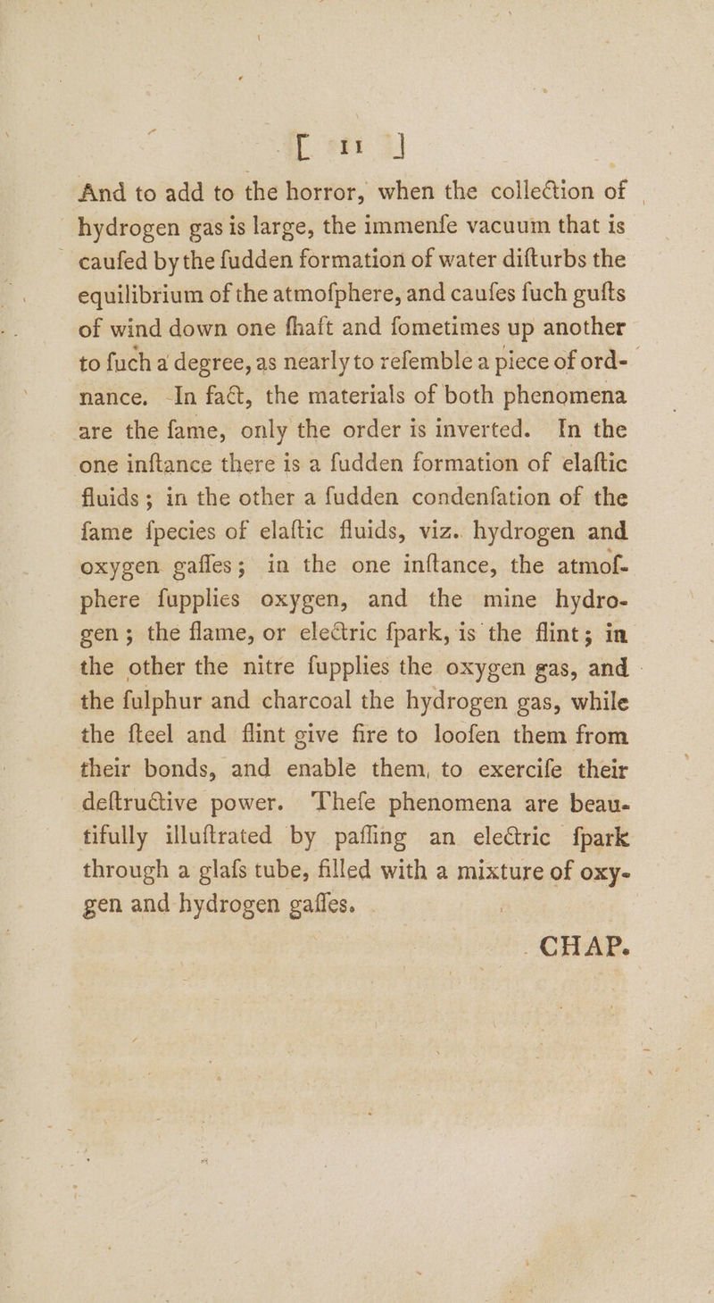 And to add to the horror, when the colleGtion of | hydrogen gas is large, the immenfe vacuum that ts ~ caufed bythe fudden formation of water difturbs the equilibrium of the atmofphere, and caufes fuch gufts of wind down one fhaft and fometimes up another to fuch a degree, as nearly to refemble a piece of ord- nance, -In fact, the materials of both phenomena are the fame, only the order is inverted. In the one inftance there is a fudden formation of elattic fluids ; in the other a fudden condenfation of the fame fpecies of elaftic fluids, viz.. hydrogen and oxygen gaffes; in the one inftance, the atmof- phere fupplies oxygen, and the mine hydro- gen; the flame, or electric fpark, is the flint; in the other the nitre fupplies the oxygen gas, and | the fulphur and charcoal the hydrogen gas, while the fteel and flint give fire to loofen them from their bonds, and enable them, to exercife their deftructive power. ‘Thefe phenomena are beau- fifully illuftrated by pafling an eleétric fpark through a glafs tube, filled with a mixture of oxy- gen and hydrogen gaffes. : CHAP.