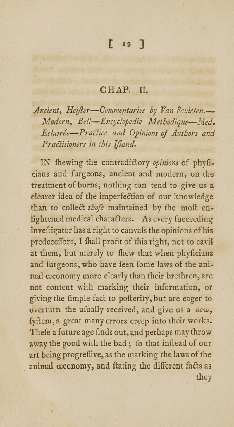 CHAP... I, Ancient, Heifter-—Commentaries by Van Swieten— Modern, Bell—Encyclopedie Methodique—Med. Eclairée—Practice and Opinions of Authors and PraGtitioners in this Ifland. IN fhewing the contradiGory opinions of phyfi- cians and furgeons, ancient and modern, on the treatment of burns, nothing can tend to give us a clearet idea of the imperfection of our knowledge than to collect thofe maintained by the moft en- lightened medical characters. As every fucceeding inveftigator has a right to canvafs the opinions of his predeceffors, I fhall profit of this right, not to cavil at them, but merely to fhew that when phyficians and furgeons, who have feen fome laws of the ant- mal ceconomy more clearly than their brethren, are not content with marking their information, or giving the fimple fact to pofterity, but are eager to overturn the ufually received, and give us a new, fyftem,a great many errors creep into their works. Thefe a future age finds out, and perhaps may throw away the good with the bad; fo that inftead of our art being progreflive, as the marking the laws of the animal ceconomy, and ftating the different facts as they