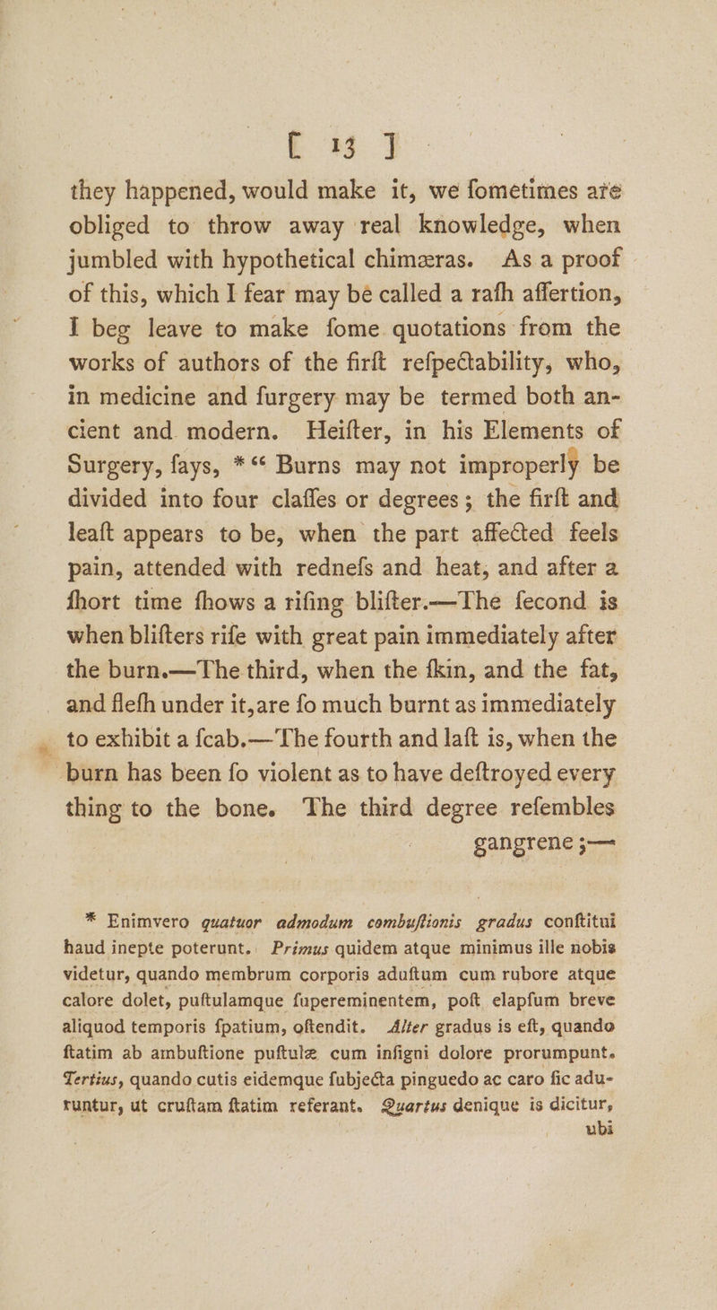 ee ae they happened, would make it, we fometimes are obliged to throw away real knowledge, when jumbled with hypothetical chimeras. As a proof of this, which I fear may be called a rafh affertion, I beg leave to make fome quotations from the works of authors of the firft refpeCtability, who, in medicine and furgery may be termed both an- cient and modern. Heifter, in his Elements of Surgery, fays, *** Burns may not improperly be divided into four claffes or degrees; the firft and leaft appears to be, when the part affected feels pain, attended with rednefs and heat, and after a fhort time fhows a rifing blifter.—The fecond is when blifters rife with great pain immediately after the burn.—The third, when the fkin, and the fat, and flefh under it,are fo much burnt as immediately _ to exhibit a fcab.— The fourth and laft is, when the burn has been fo violent as to have deftroyed every thing to the bone. ‘The third degree refembles gangrene ;— * Enimvero guatuor admodum combuftionis gradus conftitui haud inepte poterunt.. Primus quidem atque minimus ille nobis videtur, quando membrum corporis aduftum cum rubore atque calore dolet, puftulamque fupereminentem, poft elapfum breve aliquod temporis fpatium, oftendit. Alter gradus is eft, quando ftatim ab ambuftione puftule cum infigni dolore prorumpunt. Tertius, quando cutis eidemque fubjecta pinguedo ac caro fic adu- runtur, ut cruftam ftatim referant. Quartus denique is dicitur, ubi
