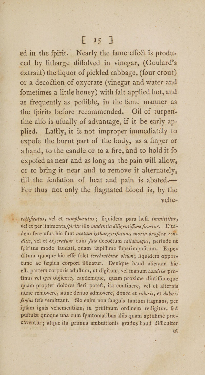 ae: ‘ a | ed in the fpirit. Nearly the fame effect is produ- ced by litharge diffolved in vinegar, (Goulard’s extract) the liquor of pickled cabbage, (four crout) or a decoction of oxycrate (vinegar and water and fometimes a little honey) with falt applied hot, and as frequently as poflible, in the fame manner as the fpirits before recommended. Oil of turpen- tine alfo is ufually of advantage, if it be early ap- plied. Laftly, it is not improper immediately to expofe the burnt part of the body, as a finger or expofed as near and as long as the pain will allow, vehe- vel et per linimenta /piritu illo madentia diligentifime fovetur. FEjuf- dem fere ufus hic funt acetum lythargyrifatum, muria braffiice cone dite, vel et oxycratum cum fale decoétum calidumque, perinde ut fpiritus modo laudati, quam fepiffime fuperimpofitum. Expe= ditum quoque hic effe folet terebinthing oleum; fiquidem oppors tune ac fgpius corpori illinatur. Denique haud alienum hic - tinus vel igni objicere, eandemque, quam proxime diutiffimeque quam propter dolores fieri poteft, ita ‘continere, vel et alternis nunc removere, nunc denuo admovere, donec et caloris, et doloris Senfus fefe remittant. Sic enim non fanguis tantum flagnans, per ipfam ignis vehementiam, in priftinum ordinem redigitur, fed puftule quoque una cum fymtomatibus aliis quam aptiffime pre- caventur; atque ita primus ambuftionis gradus haud difficulter ut