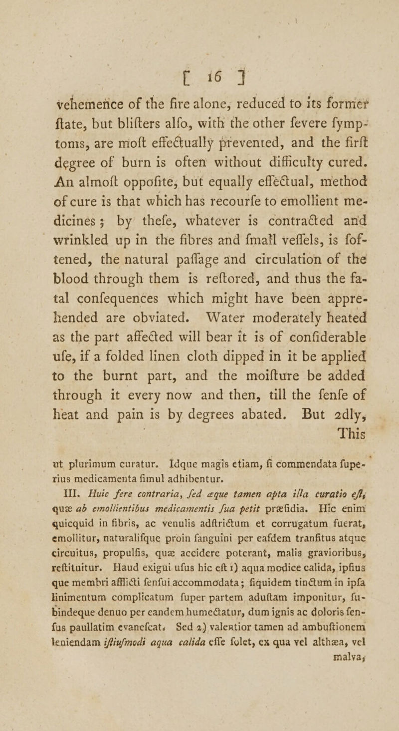 ae ies vehemenice of the fire alone, reduced to its forme? ftate, but blifters alfo, with the other fevere fymp- tomis, are moft effectually prevented, and the firft degree of burn is often without difficulty cured. An almoft oppofite; but equally effectual, method of cure is that which has recourfe to emollient me- dicines; by thefe, whatever is contracted and wrinkled up in the fibres and fmatl veflels, is fof- tened, the natural paflage and circulation of the blood through them is reftored, and thus the fa- tal confequences which might have been appre- hended are obviated. Water moderately heated as the part affected will bear it is of confiderable ufe, if a folded linen cloth dipped in it be applied to the burnt part, and the moifture be added through it every now and then, till the fenfe of heat and pain is by degrees abated. But adly, | This ut plurimum curatur. Idque magis etiam, fi commendata fupe- rius medicamenta fimul adhibentur. WI. Huie fere contraria, fed aque tamen apta illa euratio ef; que ab emollientibus medicamentis fua petit prefidia. Hic enim quicquid in fibris, ac venulis adftrictum et corrugatum fuerat, emollitur, naturalifque proin fanguini per eafdem tranfitus atque circuitus, propulfis, que accidere poterant, malis gravioribus, reftituitur. Haud exigui ufus hic eft 1) aqua modice calida, ipfius que membri afflicti fenfui accommodata; fiquidem tinctum in ipfa linimentum complicatum fuper partem aduftam imponitur, fu- bindeque denuo per eandem humeétatur, dum ignis ac doloris fen- fus paullatim evanefcat. Sed 2) valeatior tamen ad ambuftionem leniendam iffiu/modi aqua calida effe fylet, ex qua vel althza, vel malva;