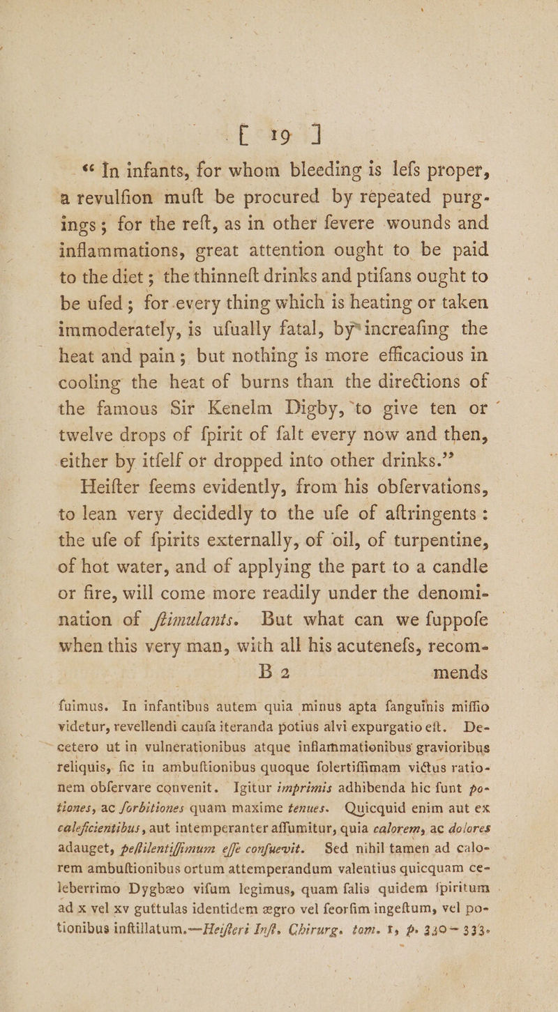 bE Ros] In infants, for whom bleeding is lefs proper, arevulfion muft be procured by repeated purg- ings; for the reft, as in other fevere wounds and inflammations, great attention ought to be paid to the diet ; the thinneft drinks and ptifans ought to be ufed; for-every thing which is heating or taken immoderately, is ufually fatal, by*increafing the heat and pain; but nothing is more efficacious in cooling the heat of burns than the directions of the famous Sir Kenelm Digby, ‘to give ten or‘ twelve drops of fpirit of falt every now and then, either by itfelf or dropped into other drinks.” Heifter feems evidently, from his obfervations, to lean very decidedly to the ufe of aftringents : the ufe of fpirits externally, of oil, of turpentine, of hot water, and of applying the part to a candle or fire, will come more readily under the denomi- nation of fimulants. But what can we fuppofe when this very man, with all his acutenefs, recom- B 2 mends ‘fuimus. In infantibus autem quia minus apta fanguinis miffio videtur, revellendi caufa iteranda potius alvi expurgatioeft. De- ~cetero ut in vulnerationibus atque inflammationibus gravioribus reliquis, fic in ambuftionibus quoque folertiffimam victus ratio- nem obfervare convenit. Igitur imprimis adhibenda hic funt po- tiones, ac forbitiones quam maxime tenues. Quicquid enim aut ex caleficientibus, aut intemperanter affumitur, quia calorem, ac dolores adauget, pefilentifimum effe confuevit. Sed nihil tamen ad calo- rem ambuftionibus ortum attemperandum valeatius quicquam ce- leberrimo Dygbzo vifum legimus, quam falis quidem /piritum . ad x vel xv guttulas identidem egro vel feorfim ingeftum, vel po- tionibus inftillatuum.—Heifert Inf. Chirurg. tom. 1%, p» 330~ 333-