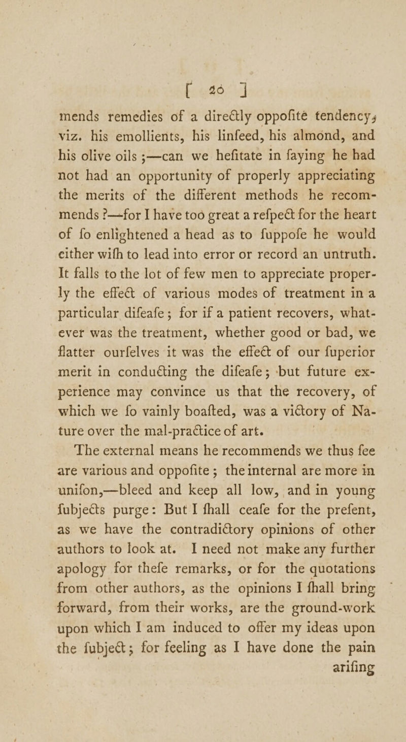 bog. mends remedies of a directly oppofite tendency, viz. his emollients, his linfeed, his almond, and his olive oils ;—can we hefitate in faying he had not had an opportunity of properly appreciating the merits of the different methods he recom- mends ?—for I have too great a refpect for the heart of fo enlightened a head as to fuppofe he would either wifh to lead into error or record an untruth. It falls to the lot of few men to appreciate proper- ly the effet of various modes of treatment ina particular difeafe ; for if a patient recovers, what- ever was the treatment, whether good or bad, we flatter ourfelves it was the effect of our fuperior merit in conduéting the difeafe; but future ex- perience may convince us that the recovery, of which we fo vainly boafted, was a victory of Na- ture over the mal-practice of art. | The external means he recommends we thus fee are various and oppofite; theinternal are more in unifon,—bleed and keep all low, and in young fubjects purge: But I fhall ceafe for the prefent, as we have the contradictory opinions of other authors to look at. I need not make any further apology for thefe remarks, or for the quotations from other authors, as the opinions I fhall bring forward, from their works, are the ground-work upon which I am induced to offer my ideas upon the fubject; for feeling as I have done the pain | arifing