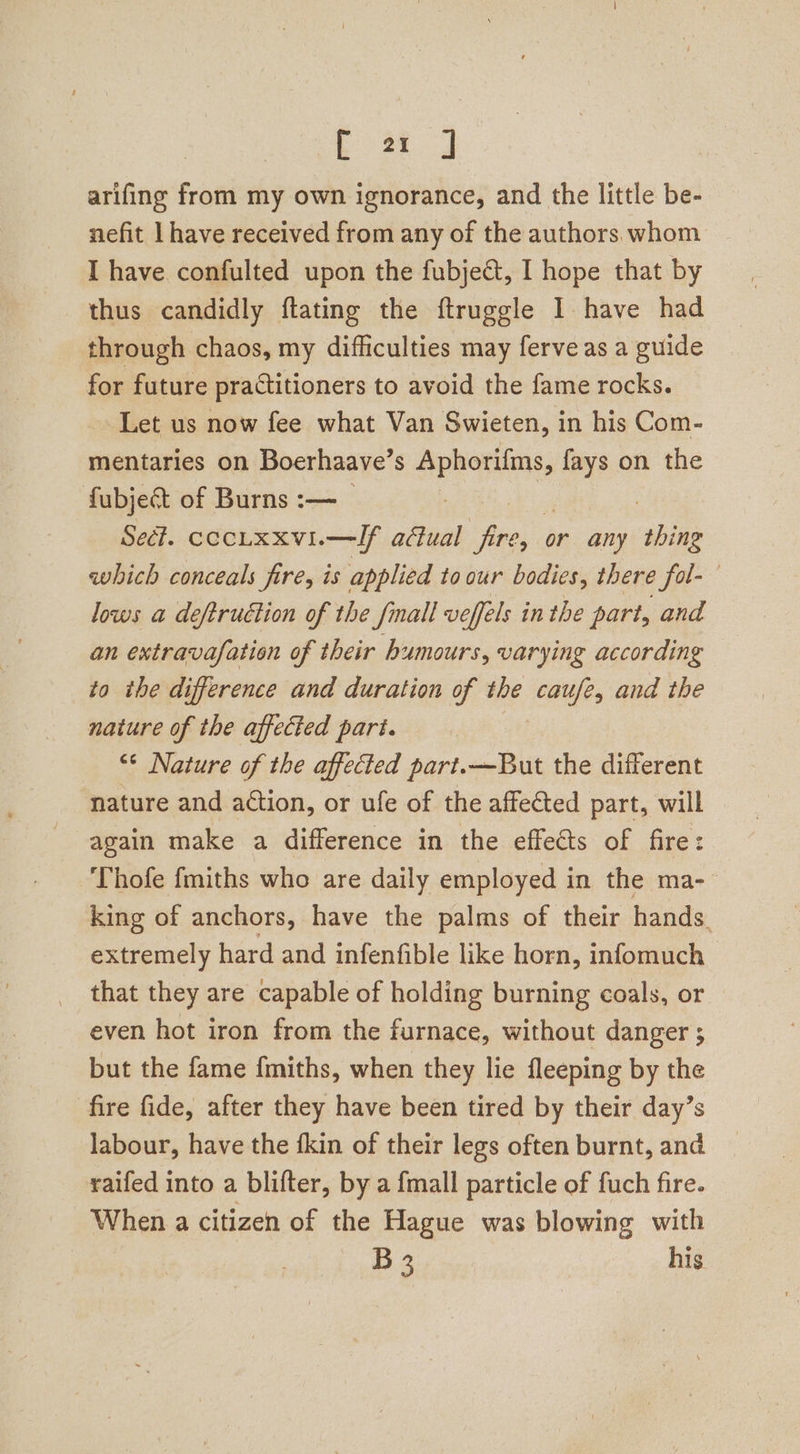 [ 2a J arifing from my own ignorance, and the little be- nefit have received from any of the authors. whom I have confulted upon the fubject, I hope that by thus candidly ftating the ftruggle 1 have had through chaos, my difficulties may ferve as a guide for future practitioners to avoid the fame rocks. Let us now fee what Van Swieten, in his Com- mentaries on Boerhaave’s ca Roa fays on the fubje&amp;t of Burns :—_ Sect. cochxxvi.—Ilf aual hea: or any sine which conceals fire, is applied to our bodies, there fol- lows a deftruction of the fmall veffels inthe part, and an extravafation of their humours, varying according to the difference and duration of the caufe, and the nature of the affected part. | “* Nature of the affected part.—But the different nature and action, or ufe of the affected part, will again make a difference in the effects of fire: Thofe fmiths whe are daily employed in the ma- king of anchors, have the palms of their hands, extremely hard and infenfible like horn, infomuch that they are capable of holding burning coals, or even hot iron from the furnace, without danger ; but the fame {miths, when they lie fleeping by the fire fide, after they have been tired by their day’s labour, have the fkin of their legs often burnt, and raifed into a blifter, by a {mall particle of fuch fire. When a citizen of the Hague was blowing with B3 his