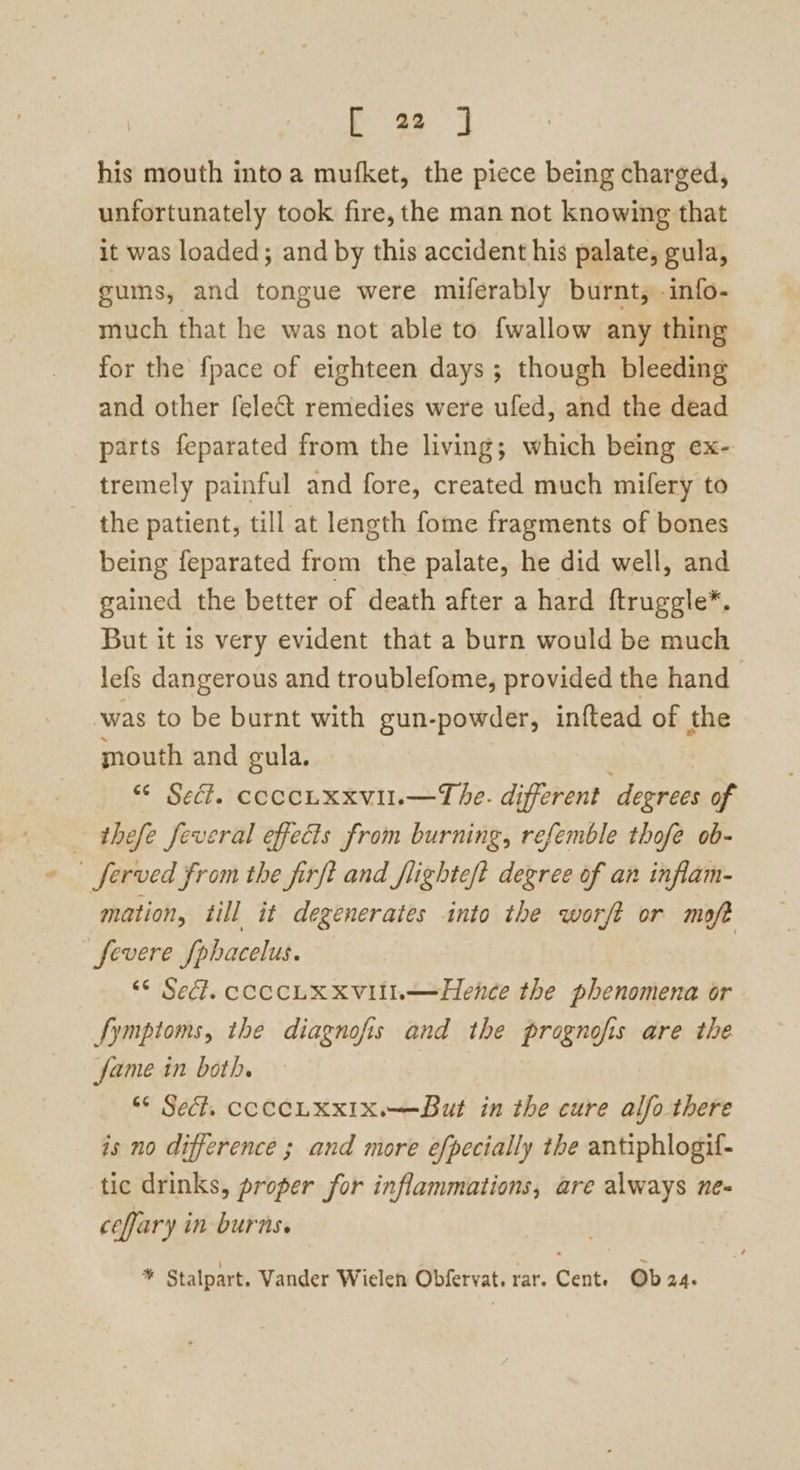 his mouth into a mufket, the piece being charged, unfortunately took fire, the man not knowing that it was loaded; and by this accident his palate, gula, gums, and tongue were miferably burnt, info- much that he was not able to {wallow any thing for the fpace of eighteen days ; though bleeding and other felect remedies were ufed, and the dead parts feparated from the living; which being ex- tremely painful and fore, created much mifery to the patient, till at length fome fragments of bones being feparated from the palate, he did well, and gained the better of death after a hard ftruggle*. But it is very evident that a burn would be much lefs dangerous and troublefome, provided the hand was to be burnt with gun-powder, inftead of the mouth and gula. : “© Sec?. coccLxxvil.—The. different degrees of — thefe feveral effects from burning, refemble thofe ob- _ferved from the firft and flighteft degree of an inflam- mation, till it degenerates into the worft or moft fevere [phacelus. | “° Sedl. cCCCLX XVIIL—Hence the phenomena or fymptoms, the diagnofis and the prognofis are the fame in both. “* Sec. CCCCLKXIX.—But in the cure alfo there is no difference ; and more efpecially the antiphlogif- tic drinks, proper for inflammations, are always ne- ceffary in burns. s Stalpart. Vander Wiclen Obfervat. rar. Cente Ob 24s