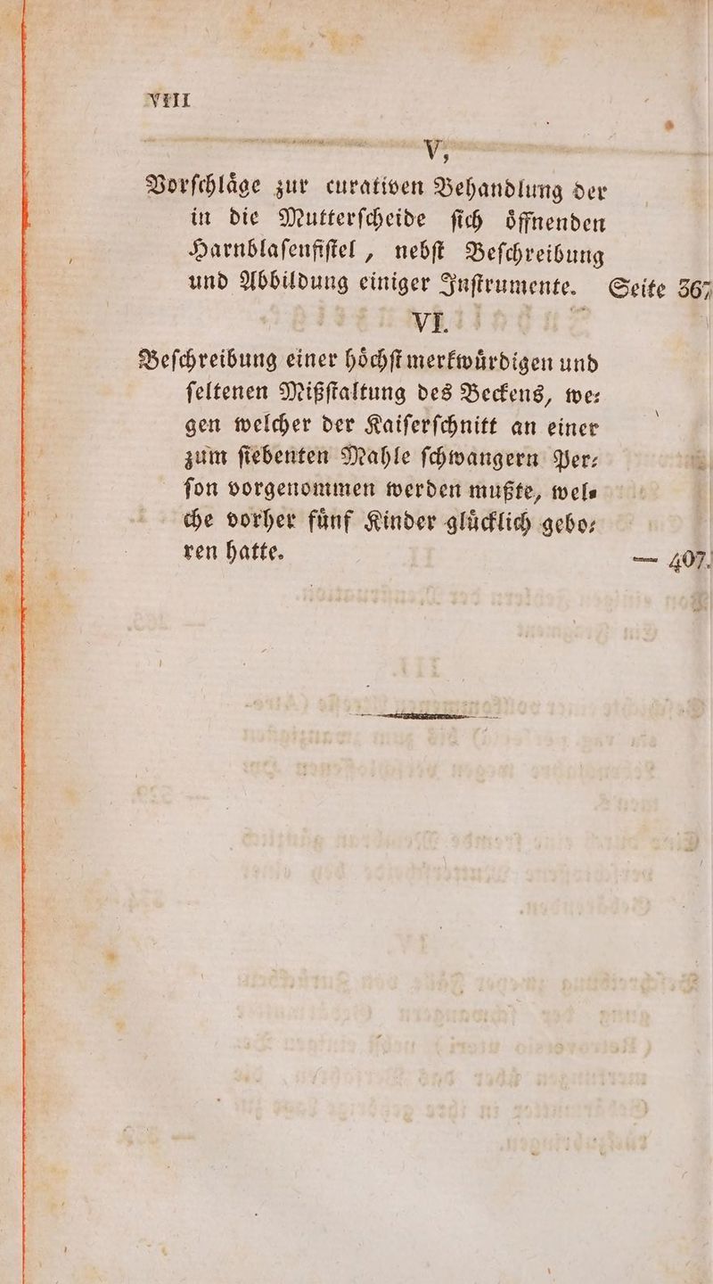 1 Vorſchlaͤge zur curativen Behandlung der in die Mutterſcheide ſich oͤffnenden Harnblaſenfiſtel, nebſt Beſchreibung und Abbildung einiger Inſtrumente. Seite 367 | VI. 8 \ Beſchreibung einer hoͤchſt merkwuͤrdigen und ſeltenen Mißſtaltung des Beckens, we— gen welcher der Kaiſerſchnitt an einer zum ſiebenten Mahle ſchwangern Per— fon vorgenommen werden mußte, wel— che vorher fuͤnf Kinder gluͤcklich gebo— | ren hatte. — 407.