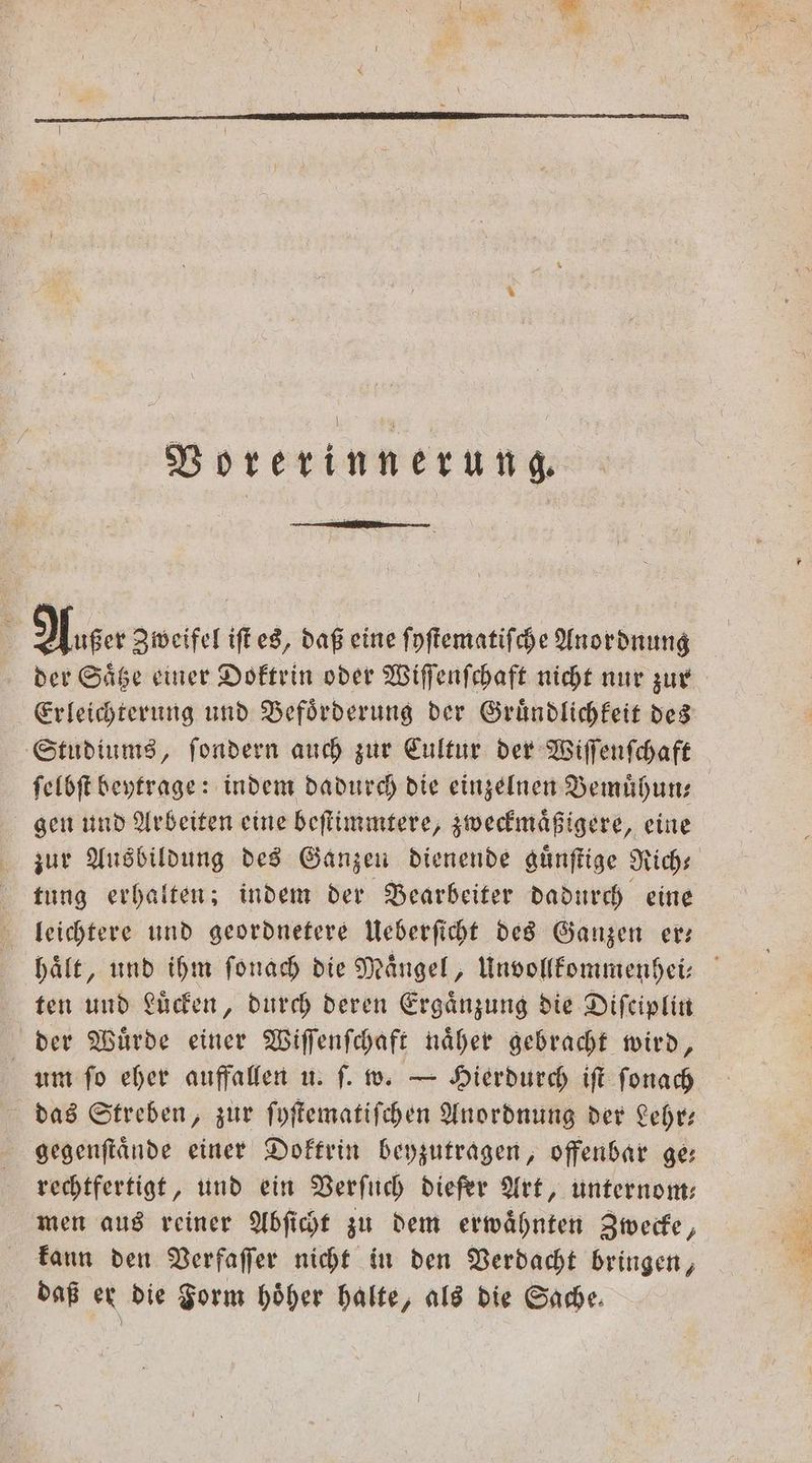 Vorerinnerung. 5 Auer Zweifel iſt es, daß eine ſyſtematiſche Anordnung der Saͤtze einer Doktrin oder Wiſſenſchaft nicht nur zur Studiums, ſondern auch zur Cultur der Wiſſenſchaft ſelbſt beytrage: indem dadurch die einzelnen Bemuͤhun— gen und Arbeiten eine beſtimmtere, zweckmaͤßigere, eine tung erhalten; indem der Bearbeiter dadurch eine leichtere und geordnetere Ueberſicht des Ganzen er— ten und Luͤcken, durch deren Ergänzung die Diſeiplin der Wuͤrde einer Wiſſenſchaft naͤher gebracht wird, um ſo eher auffallen u. ſ. w. — Hierdurch iſt ſonach das Streben, zur ſyſtematiſchen Anordnung der Lehr— gegenſtaͤnde einer Doktrin beyzutragen, offenbar ge: rechtfertigt, und ein Verſuch diefer Art, unternom— men aus reiner Abſicht zu dem erwaͤhnten Zwecke, kann den Verfaſſer nicht in den Verdacht bringen, daß er die Form höher halte, als die Sache. gt