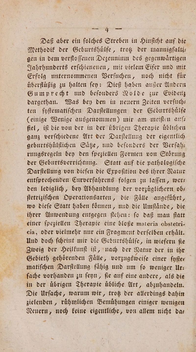 Daß aber ein ſolches Streben in Hinſicht auf die Methodik der Geburtshuͤlfe, trotz der mannigfalti— gen in dem verfloffenen Dezennium des gegenwärtigen Jahrhunderts erſchienenen, mit vielem Eifer und mit Erfolg unternommenen Verſuchen, noch nicht für überflüßig zu halten fey: Dieß haben außer Andern Gumprecht und beſonders Nolde zur Evidenz dargethan. Was bey den in neuern Zeiten verſuch— ten ſyſtematiſchen Darſtellungen der Geburtshuͤlfe (einige Wenige ausgenommen) mir am meiſten auf— fiel, iſt die von der in der ubrigen Therapie uͤblichen ganz verſchiedene Art der Darſtellung der eigentlich geburtshuͤlflichen Säge, und beſonders der Verfah— rungsregeln bey den ſpeziellen Formen von Störung der Geburtsverrichtung. Statt auf die pathologiſche Darſtellung von dieſen die Erpofition des ihrer Natur entſprechenden Curverfahrens folgen zu laſſen, wer— den lediglich, bey Abhandlung der vorzuͤglichern ob— ſtetriziſchen Operationsarten, die Fälle angeführt, wo dieſe Statt haben koͤnnen, und die Umſtaͤnde, die ihrer Anwendung entgegen ſtehen: ſo daß man ſtatt einer ſpeziellen Therapie eine bloße materia obstetri- cia, oder vielmehr nur ein Fragment derſelben erhaͤlt. Und doch ſcheint mir die Geburtshuͤlfe, in wiefern ſie Zweig der Heilkunſt iſt, nach der Natur der in ihr Gebieth gehörenden Fälle, vorzugsweiſe einer ſyſte“ matiſchen Darſtellung faͤhig und um ſo weniger Ur— ſache vorhanden zu ſeyn, fie auf eine andere, als die in der uͤbrigen Therapie uͤbliche Art, abzuhandeln. Die Urſache, warum wir, trotz der allerdings dahin zielenden, rühmlichen Bemühungen einiger wenigen Neuern, noch keine eigentliche, von allem nicht da—