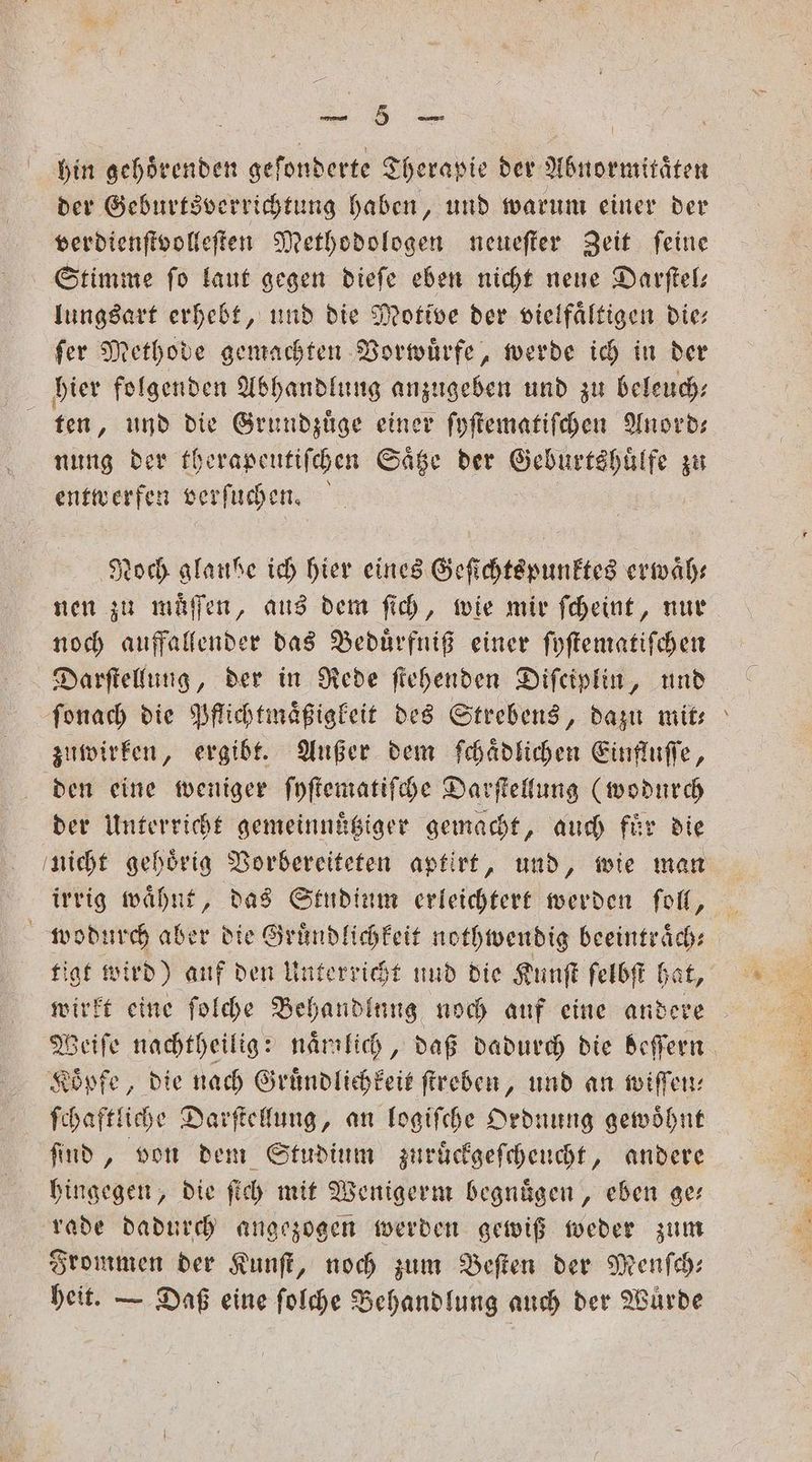 hin gehörenden gefonderte Therapie der Abnormitaͤten der Geburtsverrichtung haben, und warum einer der verdienſtvolleſten Methodologen neueſter Zeit ſeine Stimme ſo laut gegen dieſe eben nicht neue Darſtel— lungsart erhebt, und die Motive der vielfältigen die ſer Methode gemachten Vorwuͤrfe, werde ich in der hier folgenden Abhandlung anzugeben und zu beleuch⸗ ten, und die Grundzüge einer ſyſtematiſchen Anord— nung der therapeutiſchen Saͤtze der Geburtshuͤlfe zu entwerfen verſuchen. Noch glaube ich hier eines Geſichtspunktes erwaͤh— nen zu muͤſſen, aus dem ſich, wie mir ſcheint, nur noch auffallender das Beduͤrfniß einer ſyſtematiſchen Darſtellung, der in Rede ſtehenden Difeiplin, und ſonach die Pflichtmaͤßigkeit des Strebens, dazu mit⸗ zuwirken, ergibt. Außer dem ſchaͤdlichen Einfluſſe, den eine weniger ſyſtematiſche Darſtellung (wodurch der Unterricht gemeinnuͤtziger gemacht, auch fuͤr die nicht gehoͤrig Vorbereiteten aptirt, und, wie man irrig waͤhnt, das Studium erleichtert werden ſoll, wodurch aber die Gruͤndlichkeit nothwendig beeintraͤch⸗ tigt wird) auf den Unterricht und die Kunſt felbſt hat, wirkt eine ſolche Behandlung noch auf eine andere Weiſe nachtheilig: naͤmlich, daß dadurch die beſſern Koͤpfe, die nach Gruͤndlichkeit ſtreben, und an wiſſen⸗ ſchaftliche Darſtellung, an logiſche Ordnung gewoͤhnt ſind, von dem Studium zuruͤckgeſcheucht, andere hingegen, die ſich mit Wenigerm begnuͤgen, eben ge rade dadurch angezogen werden gewiß weder zum Frommen der Kunſt, noch zum Beſten der Menſch— heit. — Daß eine ſolche Behandlung auch der Wurde