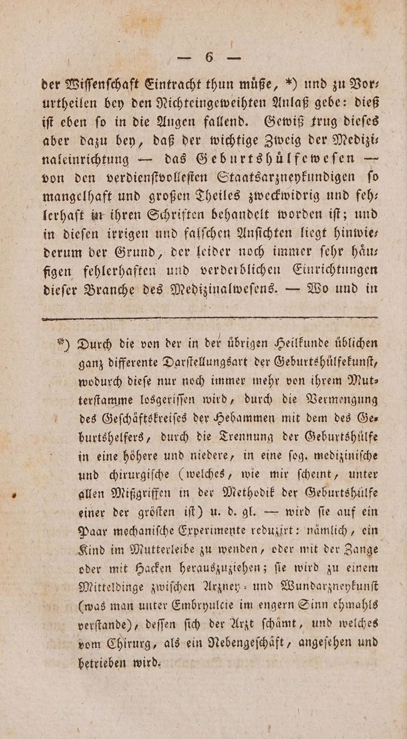 1 3 1006 der Wiſſenſchaft Eintracht thun muͤße, ) und zu Bor: urtheilen bey den Nichteingeweihten Anlaß gebe: dieß iſt eben fo in die Augen fallend. Gewiß trug dieſes aber dazu bey, daß der wichtige Zweig der Medizi— naleinrichtung — das Geburtshuͤlfeweſen — von den verdienſtvolleſten Staatsarzneykundigen ſo mangelhaft und großen Theiles zweckwidrig und feh— lerhaft in ihren Schriften behandelt worden iſt; und in dieſen irrigen und falſchen Anſichten liegt hinwie— derum der Grund, der leider noch immer ſehr haͤu— figen fehlerhaften und verderblichen Einrichtungen dieſer Branche des Medizinalweſens. — Wo und in ) Durd die von der in der übrigen Heilkunde üblichen ganz differente Darſtellungsart der Geburtshülfekunſt, wodurch dieſe nur noch immer mehr von ihrem Mut- terſtamme losgeriſſen wird, durch die Vermengung des Geſchäftskreiſes der Hebammen mit dem des Ge— burtshelfers, durch die Trennung der Geburtshilfe in eine höhere und niedere, in eine fog. mediziniſche und chirurgiſche (welches, wie mir ſcheint, unter allen Mißgriffen in der Methodik der Geburtshülfe einer der gröſten iſt) u. d. gl. — wird ſie auf ein Paar mechaniſche Experimente reduzirt: nämlich, ein Kind im Mutterleibe zu wenden, oder mit der Zange oder mit Hacken herauszuziehen; ſie wird zu einem Mitteldinge zwiſchen Arzney und Wundarzneykunſt (was man unter Embryulcie im engern Sinn ehmahls deeſtande) deſſen ſich der Arzt ſchämt, und welches vom Chirurg, als ein Nebengeſchäft, angeſehen und betrieben wird.