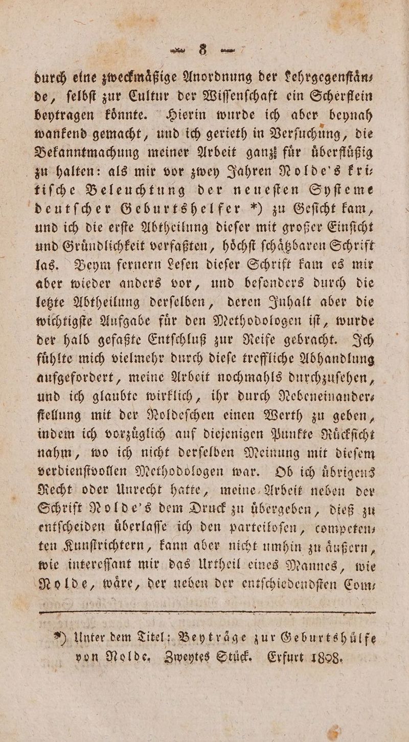 durch eine zweckmaͤßige Anordnung der Lehrgegenſtaͤn— de, ſelbſt zur Cultur der Wiſſenſchaft ein Scherflein beytragen koͤnnte. Hierin wurde ich aber beynah wankend gemacht, und ich gerieth in Verſuchung, die Bekanntmachung meiner Arbeit ganz für uͤberfluͤßig zu halten: als mir vor zwey Jahren Nolde's kri— tiſche Beleuchtung der neueſten Syſteme deutſcher Geburtshelfer ) zu Geſicht kam, und ich die erſte Abtheilung dieſer mit großer Einſicht und Gruͤndlichkeit verfaßten, hoͤchſt ſchaͤtzbaren Schrift las. Beym fernern Leſen dieſer Schrift kam es mir aber wieder anders vor, und beſonders durch die letzte Abtheilung derſelben, deren Inhalt aber die wichtigſte Aufgabe fuͤr den Methodologen iſt, wurde der halb gefaßte Entſchluß zur Reife gebracht. Ich fuͤhlte mich vielmehr durch dieſe treffliche Abhandlung aufgefordert, meine Arbeit nochmahls durchzuſehen, und ich glaubte wirklich, ihr durch Nebeneinander— ſtellung mit der Noldeſchen einen Werth zu geben, indem ich vorzuͤglich auf diejenigen Punkte Ruͤckſicht nahm, wo ich nicht derſelben Meinung mit dieſem verdienſtvollen Methodologen war. Ob ich uͤbrigens Recht oder Unrecht hatte, meine Arbeit neben der Schrift Nolde's dem Druck zu uͤbergeben, dieß zu entſcheiden uͤberlaſſe ich den parteiloſen, competen— ten Kunſtrichtern, kann aber nicht umhin zu aͤußern, wie intereſſant mir das Urtheil eines Mannes, wie Nolde, waͤre, der neben der entſchiedendſten Com—