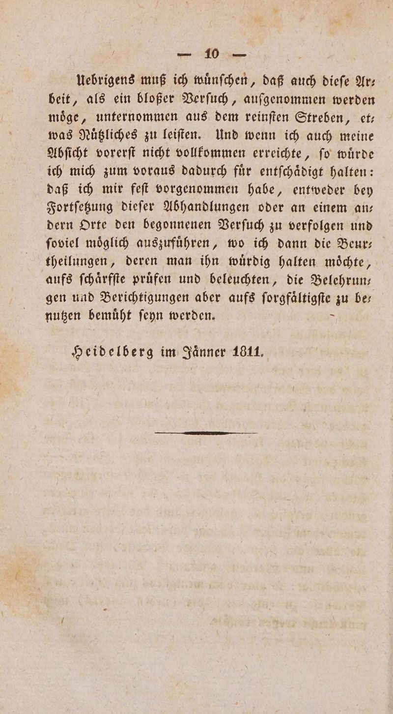 Uebrigens muß ich wuͤnſchen, daß auch dieſe Ars beit, als ein bloßer Verſuch, aufgenommen werden moͤge, unternommen aus dem reinſten Streben, et— was Nuͤtzliches zu leiſten. Und wenn ich auch meine Abſicht vorerſt nicht vollkommen erreichte, ſo wuͤrde ich mich zum voraus dadurch fuͤr entſchaͤdigt halten: daß ich mir feſt vorgenommen habe, entweder bey Fortſetzung dieſer Abhandlungen oder an einem an— dern Orte den begonnenen Verſuch zu verfolgen und ſoviel möglich auszuführen, wo ich dann die Beur- theilungen, deren man ihn wuͤrdig halten moͤchte, aufs ſchaͤrfſte pruͤfen und beleuchten, die Belehrun— gen und Berichtigungen aber aufs ſorgfaͤltigſte zu bes nutzen bemuͤht ſeyn werden. | - Heidelberg im Jänner 1811.