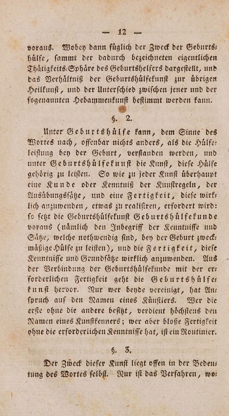 voraus. Wobey dann fuͤglich der Zweck der Geburts— huͤlfe, ſammt der dadurch bezeichneten eigentlichen Thaͤtigkeits⸗Sphaͤre des Geburtshelfers dargeſtellt, und das Verhaͤltniß der Geburtshuͤlfekunſt zur uͤbrigen Heilkunſt, und der Unterſchied zwiſchen jener und der ſogenannten e beſtimmt werden kann. 6. 2. Unter Geburtshuͤlfe kann, dem Sinne des Wortes nach, offenbar nichts anders, als die Huͤlfe— leiſtung bey der Geburt, verſtanden werden, und unter Geburtshuͤlfekunſt die Kunſt, dieſe Hülfe gehoͤrig zu leiſten. So wie zu jeder Kunſt uͤberhaupt eine Kunde oder Kenntniß der Kunſtregeln, der Ausübungsſaͤtze, und eine Fertigkeit, dieſe wirk— lich anzuwenden, etwas zu realiſiren, erfordert wird: fo ſetzt die Geburtshuͤlfekunſt Geburtshuülfekunde voraus (naͤmlich den Inbegriff der Kenntniſſe und Saͤtze, welche nothwendig ſind, bey der Geburt zweck— mäßige Hülfe zu leiſten), und die Fertigkeit, dieſe Kenntniſſe und Grundſaͤtze wirklich anzumenden. Aus der Verbindung der Geburtshuͤlfekunde mit der er— forderlichen Fertigkeit geht die Geburts huͤlfe⸗ kunſt hervor. Nur wer beyde vereinigt, hat An— ſpruch auf den Namen eines Kuͤnſtlers. Wer die erſte ohne die andere beſitzt, verdient hoͤchſtens den Namen eines Kunſtkenners; wer aber bloße Fertigkeit ohne die erforderlichen Kenntniſſe hat, iſt ein Routinier. K AREER Der Zweck dieſer Kunſt liegt offen in der Bedeu— tung des Wortes ſelbſt. Nur iſt das Verfahren, wo—