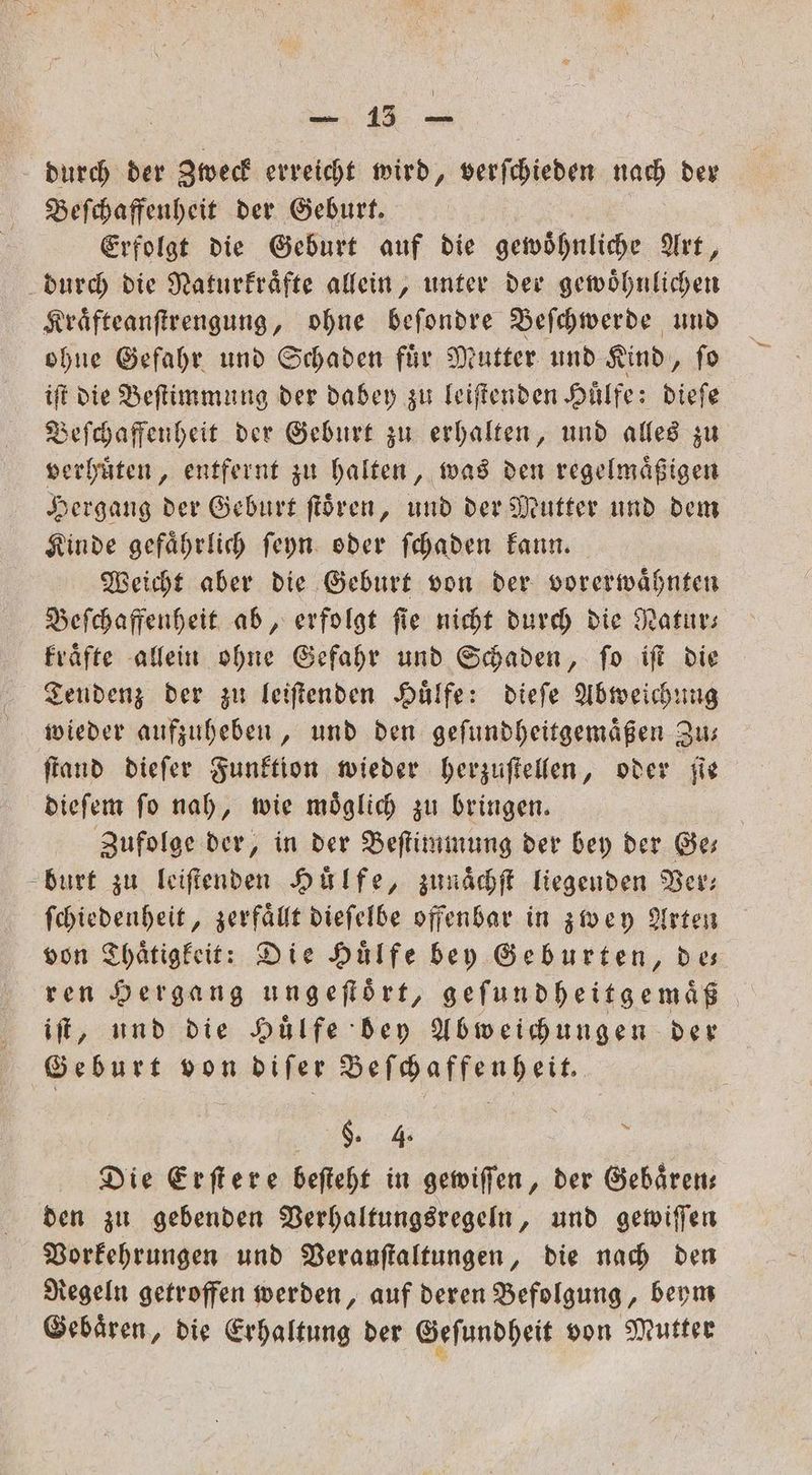 e ee durch der Zweck erreicht wird, verſchieden nach der Beſchaffenheit der Geburt. Erfolgt die Geburt auf die gewoͤhnliche Art, durch die Naturkraͤfte allein, unter der gewoͤhnlichen Kraͤfteanſtrengung, ohne beſondre Beſchwerde und ohne Gefahr und Schaden fuͤr Mutter und Kind, ſo iſt die Beſtimmung der dabey zu leiſtenden Huͤlfe: dieſe Beſchaffenheit der Geburt zu erhalten, und alles zu verhuͤten, entfernt zu halten, was den regelmaͤßigen Hergang der Geburt ſtoͤren, und der Mutter und dem Kinde gefaͤhrlich ſeyn oder ſchaden kann. Weicht aber die Geburt von der vorerwaͤhnten Beſchaffenheit ab, erfolgt ſie nicht durch die Natur— kraͤfte allein ohne Gefahr und Schaden, ſo iſt die Tendenz der zu leiſtenden Huͤlfe: dieſe Abweichung wieder aufzuheben, und den geſundheitgemaͤßen Zu— ſtand dieſer Funktion wieder herzuſtellen, oder ſie dieſem ſo nah, wie moͤglich zu bringen. | Zufolge der, in der Beſtimmung der bey der Ges burt zu leiſtenden Hülfe, zunaͤchſt liegenden Ber: ſchiedenheit, zerfaͤllt dieſelbe offenbar in zwey Arten von Thaͤtigkeit: Die Huͤlfe bey Geburten, des ren Hergang ungeflört, geſundheitgemaͤß iſt, und die Huͤlfe dey Abweichungen der Geburt von diſer Beſchaffenheit. §. 4 l Die Erſtere beſteht in gewiſſen, der Gebaͤren— den zu gebenden Verhaltungsregeln, und gewiſſen Vorkehrungen und Verauſtaltungen, die nach den Regeln getroffen werden, auf deren Befolgung, beym Gebaͤren, die Erhaltung der Geſundheit von Mutter