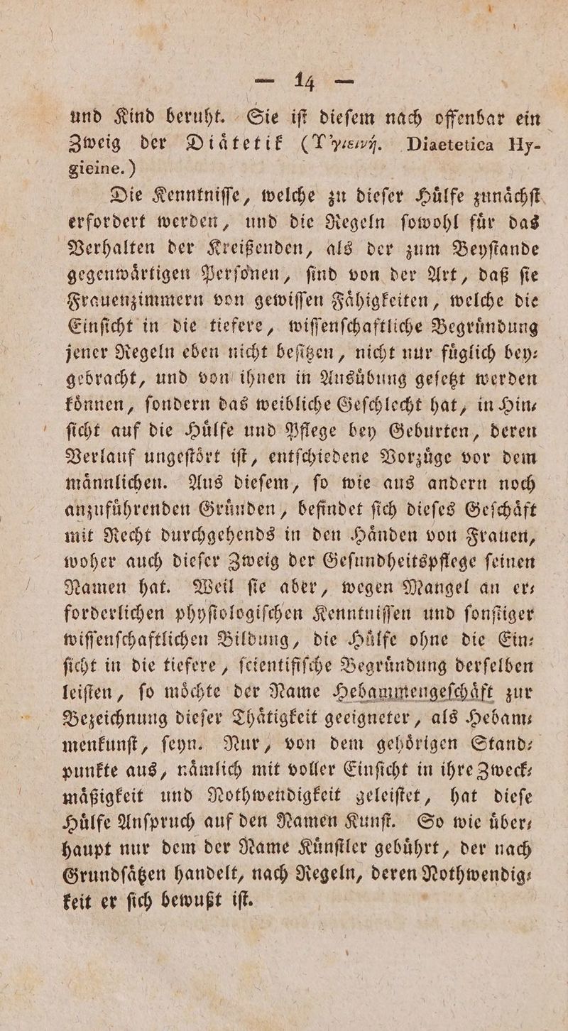 und Kind beruht. Sie iſt dieſem nach offenbar ein Zweig der Diaͤtetik (Te. Diaetetica Hy- gieine.) | Die Kenntniffe, welche zu dieſer Huͤlfe zunaͤchſt erfordert werden, und die Regeln ſowohl fuͤr das Verhalten der Kreißenden, als der zum Beyſtande gegenwaͤrtigen Perſonen, ſind von der Art, daß ſie Frauenzimmern von gewiſſen Faͤhigkeiten, welche die Einſicht in die tiefere, wiſſenſchaftliche Begruͤndung jener Regeln eben nicht beſitzen, nicht nur fuͤglich bey— gebracht, und von ihnen in Ausuͤbung geſetzt werden koͤnnen, ſondern das weibliche Geſchlecht hat, in Hin— ſicht auf die Hülfe und Pflege bey Geburten, deren Verlauf ungeſtoͤrt iſt, entſchiedene Vorzuͤge vor dem maͤnnlichen. Aus dieſem, ſo wie aus andern noch anzufuͤhrenden Gruͤnden, befindet ſich dieſes Geſchaͤft mit Recht durchgehends in den Haͤnden von Frauen, woher auch dieſer Zweig der Geſundheitspflege ſeinen Namen hat. Weil ſie aber, wegen Mangel an er— forderlichen phyſtologiſchen Kenntniſſen und ſonſtiger wiſſenſchaftlichen Bildung, die Hälfe ohne die Ein: ſicht in die tiefere, ſcientifiſche Begrundung derſelben leiſten, ſo moͤchte der Rame Hebammengeſchaͤft zur Bezeichnung dieſer Thaͤtigkeit geeigneter, als Hebam— menkunſt, ſeyn. Nur, von dem gebörigen Stand: punkte aus, naͤmlich mit voller Einſicht in ihre Zweck— maͤßigkeit und Nothwendigkeit geleiſtet, hat dieſe Hilfe Anſpruch auf den Namen Kunſt. So wie uͤber— haupt nur dem der Name Kuͤnſtler gebuͤhrt, der nach Grundfägen handelt, nach Regeln, deren Nothwendig— keit er ſich bewußt iſt.