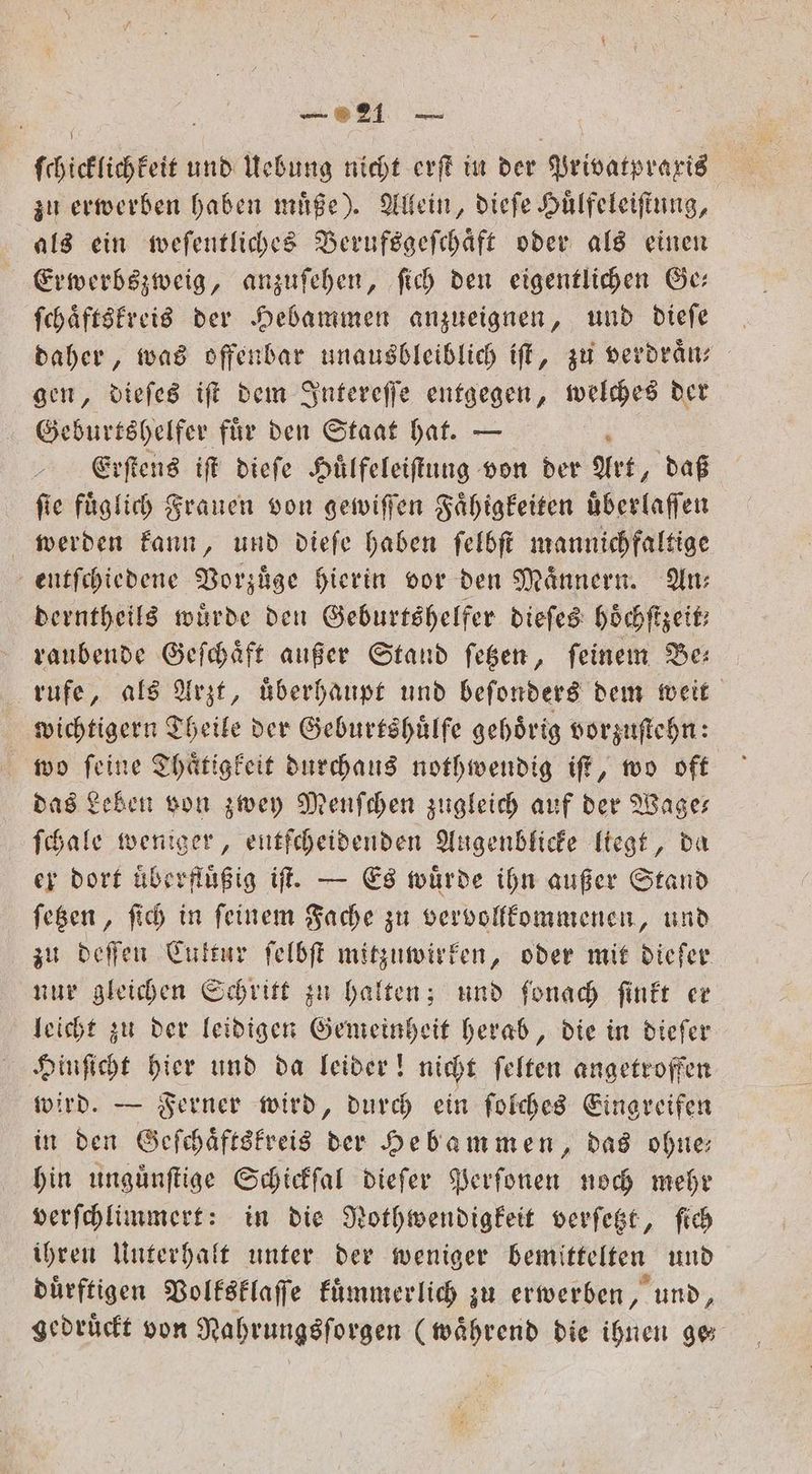 ſchicklichkeit und Uebung nicht erſt in der Privatpraxis zu erwerben haben muͤße). Allein, dieſe Huͤlfeleiſtung, als ein weſentliches Berufsgeſchaͤft oder als einen Erwerbszweig, anzuſehen, ſich den eigentlichen Ge— ſchaͤftskreis der Hebammen anzueignen, und dieſe daher, was offenbar unausbleiblich iſt, zu verdraͤn⸗ gen, dieſes iſt dem Intereſſe entgegen, welches der Geburtshelfer fuͤr den Staat hat. — Erſtens iſt dieſe Huͤlfeleiſtung von der Art, daß ſie fuͤglich Frauen von gewiſſen Faͤhigkeiten uͤberlaſſen werden kann, und dieſe haben ſelbſt mannichfaltige entſchiedene Vorzuͤge hierin vor den Männern. An: derntheils würde den Geburtshelfer dieſes hoͤchſtzeit; raubende Geſchaͤft außer Stand ſetzen, feinem Be: rufe, als Arzt, überhaupt und beſonders dem weit wichtigern Theile der Geburtshuͤlfe gehoͤrig vorzuſtehn: wo ſeine Thaͤtigkeit durchaus nothwendig iſt, wo oft das Leben von zwey Menſchen zugleich auf der Wage— ſchale weniger, entſcheidenden Augenblicke liegt, da er dort überflüßig if. — Es würde ihn außer Stand ſetzen, ſich in feinem Fache zu ver vollkommenen, und zu deſſen Cuktur ſelbſt mitzuwirken, oder mit dieſer nur gleichen Schritt zu halten; und ſonach ſinkt er leicht zu der leidigen Gemeinheit herab, die in diefer Hinſicht hier und da leider! nicht ſelten angetroffen wird. — Ferner wird, durch ein ſolches Eingreifen in den Geſchaͤftskreis der Hebammen, das ohne— hin unguͤnſtige Schickſal dieſer Perſonen noch mehr verſchlimmert: in die Nothwendigkeit verſetzt, ſich ihren Unterhalt unter der weniger bemittelten und duͤrftigen Volksklaſſe kuͤmmerlich zu erwerben, und, gedruͤckt von Nahrungsſorgen (waͤhrend die ihnen ge⸗