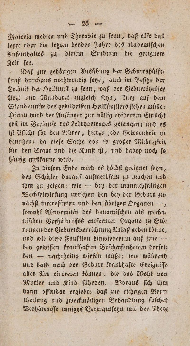 Materia medien und Therapie zu ſeyn, daß alſo das letzte oder die letzten beyden Jahre des akademiſchen Aufenthaltes zu dieſem Studium die geeignete Zeit ſey. Daß zur gehoͤrigen Ausuͤbung der Geburtshuͤlfe⸗ kunſt durchaus nothwendig ſeye, auch im Beſitze der Technik der Heilkunſt zu ſeyn, daß der Geburtshelfer Arzt und Wundarzt zugleich ſeyn, kurz auf dem Standpunkte des gebildetſten Heilkuͤnſtlers ſtehen muͤße: Hierin wird der Anfänger zur völlig evidenten Einſicht erſt im Verlaufe des Lehrvortrages gelangen; und es iſt Pflicht fuͤr den Lehrer, hierzu jede Gelegenheit zu benutzen: da dieſe Sache von ſo großer Wichtigkeit fuͤr den Staat und die Kunſt iſt, und dabey noch ſo haͤufig mißkannt wird. Zu dieſem Ende wird es hoͤchſt geeignet ſeyn, den Schuͤler darauf aufmerkſam zu machen und ihm zu zeigen: wie — bey der mannichfaltigen Wechſelwirkung zwiſchen den bey der Geburt zu⸗ naͤchſt intereſſirten und den übrigen Organen —, ſowohl Abnormitaͤt des dynamiſchen als mecha⸗ niſchen Verhaͤltniſſes entfernter Organe zu Stö: rungen der Geburtsverrichtung Anlaß geben koͤnne, und wie dieſe Funktion hinwiederum auf jene — bey gewiſſen krankhaften Beſchaffenheiten derſel— ben — nachtheilig wirken müße; wie während und bald nach der Geburt krankhafte Ereigniſſe aller Art eintreten koͤnnen, die das Wohl von Mutter und Kind faͤhrden. Woraus ſich ihm dann offenbar ergiebt: daß zur richtigen Beurs theilung und zweckmaͤßigen Behandlung ſolcher Verhaͤltniſſe inniges Vertrautſeyn mit der These