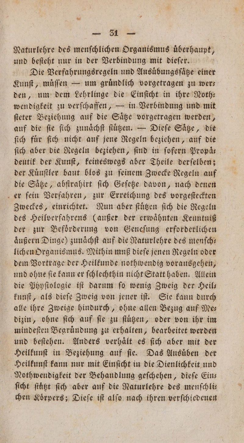Naturlehre des menſchlichen Organismus uͤberhaupt, und beſteht nur in der Verbindung mit dieſer. Die Verfahrungsregeln und Ausuͤbungsſaͤtze einer Kunſt, muͤſſen — um gruͤndlich vorgetragen zu wer— den, um dem Lehrlinge die Einſicht in ihre Noth⸗ wendigkeit zu verſchaffen, — in Verbindung und mit ſteter Beziehung auf die Saͤtze vorgetragen werden, auf die fie ſich zunaͤchſt ſtuͤtzen. — Dieſe Saͤtze, die ſich fuͤr ſich nicht auf jene Regeln beziehen, auf die ſich aber die Regeln beziehen, find in ſofern Bropäs deutik der Kunſt, keineswegs aber Theile derſelben; der Kuͤnſtler baut blos zu ſeinem Zwecke Regeln auf die Saͤtze, abſtrahirt ſich Geſetze davon, nach denen er fein Verfahren, zur Erreichung des vorgeſteckten Zweckes, einrichtet. Nun aber ſtuͤtzen ſich die Regeln des Heilverfahrens (außer der erwähnten Keuntniß der zur Befoͤrderung von Geneſung erforderlichen äußern Dinge) zunaͤchſt auf die Naturlehre des menſch— lichen Organismus Mithin muß dieſe jenen Regeln oder dem Vortrage der Heilkunde nothwendig vorausgehen, und ohne ſie kann er ſchlechthin nicht Statt haben. Allein die Phyſtologie iſt darum ſo wenig Zweig der Heil— kunſt, als dieſe Zweig von jener iſt. Sie kann durch alle ihre Zweige hindurch, ohne allen Bezug auf Mer dizin, ohne ſich auf fie zu ſtuͤtzen, oder von ihr im mindeſten Begrundung zu erhalten, bearbeitet werden und beſtehen. Anders verhaͤlt es ſich aber mit der Heilkunſt in Beziehung auf ſie. Das Ausuͤben der Heilkunſt kann nur mit Einſicht in die Dienlichkeit und Nothwendigkeit der Behandlung geſchehen, dieſe Ein— ſicht ſtuͤtzt ſich aber auf die Naturlehre des menſchli— chen Koͤrpers; Dieſe iſt alſo nach ihren verſchiedenen
