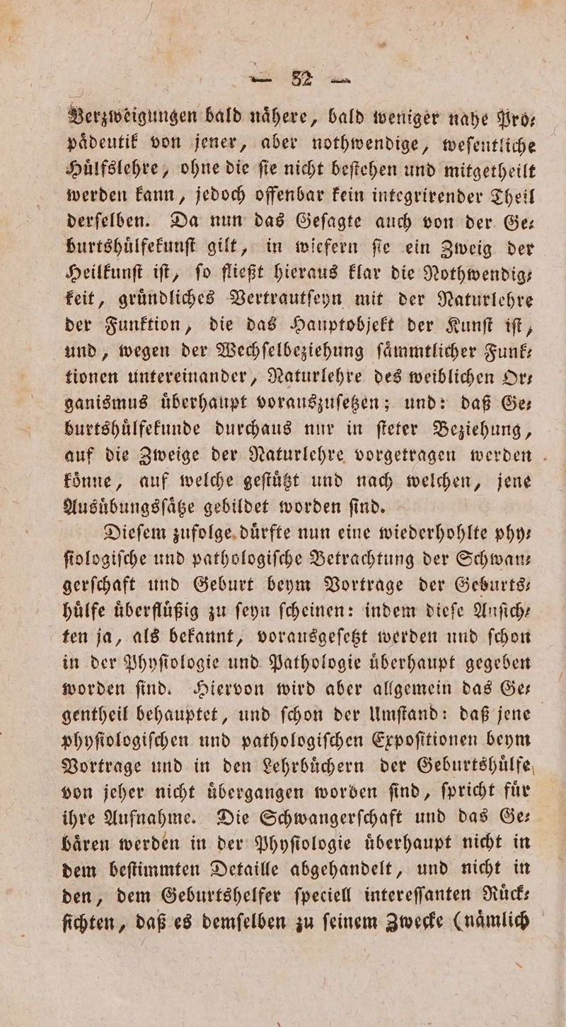 | BE Verzweigungen bald nähere, bald weniger nahe Pro— paͤdeutik von jener, aber nothwendige, weſentliche Huͤlfslehre, ohne die ſie nicht beſtehen und mitgetheilt werden kann, jedoch offenbar kein integrirender Theil derſelben. Da nun das Geſagte auch von der Ge— burtshuͤlfekunſt gilt, in wiefern ſie ein Zweig der Heilkunſt iſt, fo fließt hieraus klar die Nothwendig— keit, gruͤndliches Vertrautſeyn mit der Naturlehre der Funktion, die das Hauptobjekt der Kunſt iſt, und, wegen der Wechſelbeziehung ſaͤmmtlicher Funk— tionen untereinander, Naturlehre des weiblichen Or— ganismus überhaupt vorauszuſetzen; und: daß Ge burtshuͤlfekunde durchaus nur in ſteter Beziehung, auf die Zweige der Naturlehre vorgetragen werden . koͤnne, auf welche geſtuͤtzt und nach welchen, jene Ausuͤbungsſaͤtze gebildet worden find. Dieſem zufolge duͤrfte nun eine wiederhohlte phy— fiologifche und pathologiſche Betrachtung der Schwan— gerſchaft und Geburt beym Vortrage der Geburts— huͤlfe überflüßig zu ſeyn ſcheinen: indem dieſe Anſich⸗ ten ja, als bekannt, vorausgeſetzt werden und ſchon in der Phyſiologie und Pathologie uberhaupt gegeben worden ſind. Hiervon wird aber allgemein das Ge— gentheil behauptet, und ſchon der Umſtand: daß jene phyſiologiſchen und pathologiſchen Expoſitionen beym Vortrage und in den Lehrbuͤchern der Geburtshuͤlfe von jeher nicht uͤbergangen worden ſind, ſpricht für ihre Aufnahme. Die Schwangerſchaft und das Ge— baͤren werden in der Phyſiologie uͤberhaupt nicht in dem beſtimmten Detaille abgehandelt, und nicht in den, dem Geburtshelfer ſpeciell intereſſanten Ruͤck— ſichten, daß es demſelben zu ſeinem Zwecke (naͤmlich