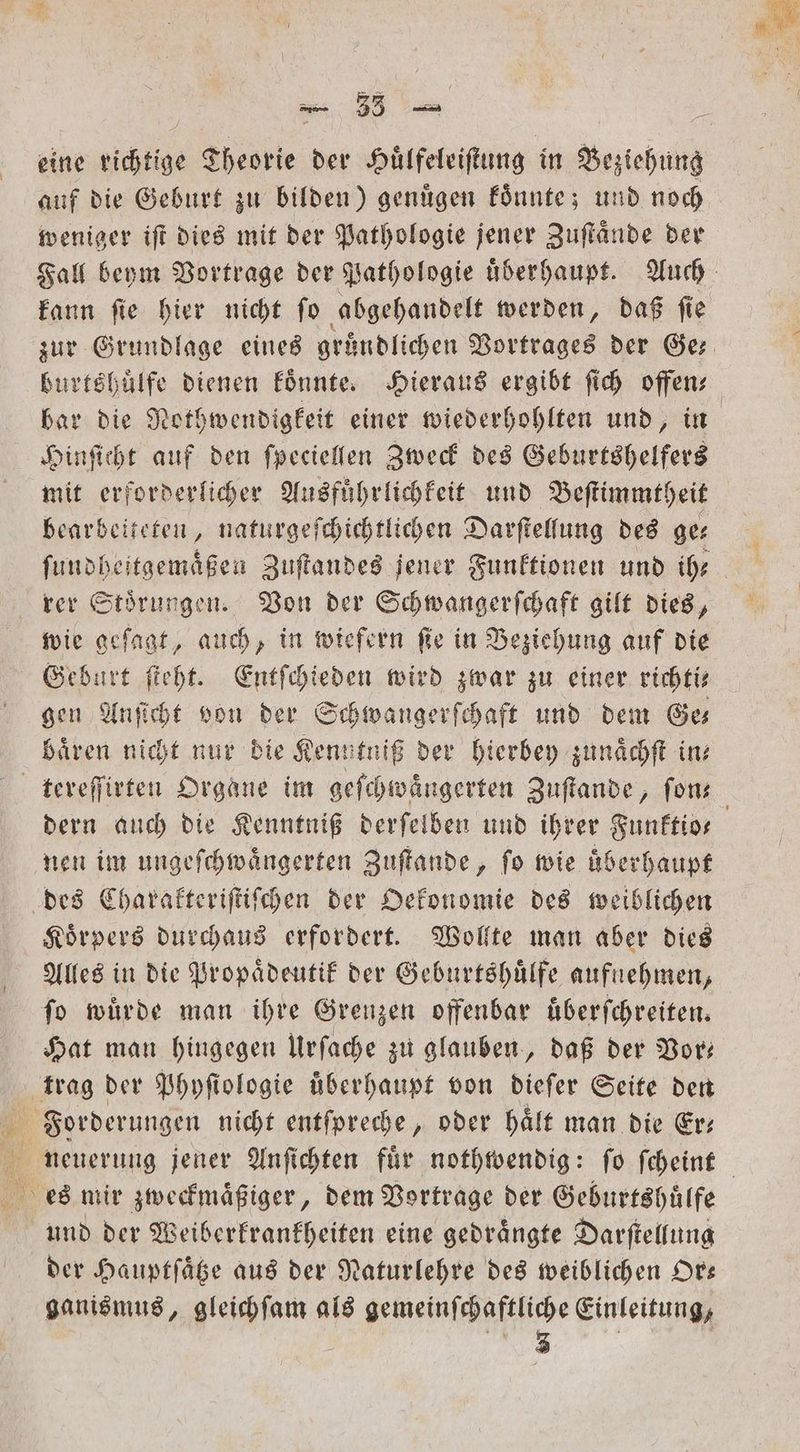 eine 1 Theorie der Huͤlfeleiſtung in Beziehung auf die Geburt zu bilden) genügen koͤnnte; und noch weniger iſt dies mit der Pathologie jener Zuſtaͤnde der kann fie hier nicht fo abgehandelt werden, daß fie Hinſicht auf den ſpeciellen Zweck des Geburtshelfers mit erforderlicher Ausfuͤhrlichkeit und Beſtimmtheit bearbeiteten, naturgeſchichtlichen Darſtellung des ge⸗ ſundheitgemaͤßen Zuſtandes jener Funktionen und ihr rer Stoͤrungen. Von der Schwangerſchaft gilt dies, wie geſagt, auch, in wiefern ſie in Beziehung auf die Geburt ſteht. Entſchieden wird zwar zu einer richti⸗ gen Anſicht von der Schwangerſchaft und dem Ge— baͤren nicht nur die Kenntniß der hierbey zunaͤchſt in: tereſſirten Organe im geſchwaͤngerten Zuſtande, fon nen im ungeſchwaͤngerten Zuſtande, fo wie uberhaupt des Charakteriſtiſchen der Oekonomie des weiblichen Koͤrpers durchaus erfordert. Wollte man aber dies Alles in die Propaͤdeutik der Geburtshuͤlfe aufnehmen, fo würde man ihre Grenzen offenbar uͤberſchreiten. Hat man hingegen Urſache zu glauben, daß der Vor— trag der Phyſiologie überhaupt von dieſer Seite den ees mir zweckmaͤßiger, dem Vortrage der Geburtshuͤlfe und der Weiberkrankheiten eine gedraͤngte Darſtellung der Hauptſaͤtze aus der Naturlehre des weiblichen Or— ganismus, gleichſam als gemeinſchaftliche Einleitung, W / |