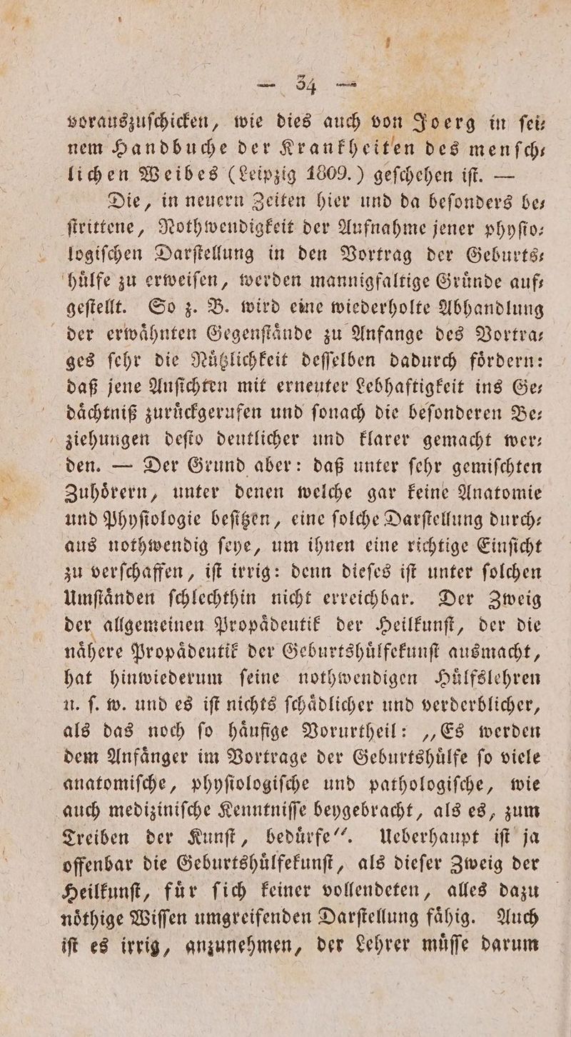 vorauszuſchicken, wie dies auch von Joerg in ſei— nem Handbuche der Krankheiten des menſch— lichen Weibes (Leipzig 1809.) geſchehen iſt. — Die, in neuern Zeiten hier und da beſonders be— ſtrittene, Nothwendigkeit der Aufnahme jener phyſio— logiſchen Darſtellung in den Vortrag der Geburts— huͤlfe zu erweiſen, werden mannigfaltige Gruͤnde auf— geſtellt. So z. B. wird eine wiederholte Abhandlung der erwaͤhnten Gegenſtaͤnde zu Anfange des Vortra— ges ſehr die Nuͤtzlichkeit deſſelben dadurch foͤrdern: daß jene Anſichten mit erneuter Lebhaftigkeit ins Ge— daͤchtniß zuruͤckgerufen und ſonach die beſonderen Be; ziehungen deſto deutlicher und klarer gemacht wer— den. — Der Grund aber: daß unter ſehr gemiſchten Zuhoͤrern, unter denen welche gar keine Anatomie und Phyſtologie beſitzen, eine ſolche Darſtellung durch: aus nothwendig ſeye, um ihnen eine richtige Einſicht zu verſchaffen, iſt irrig: denn dieſes iſt unter ſolchen Umſtaͤnden ſchlechthin nicht erreichbar. Der Zweig der allgemeinen Propaͤdeutik der Heilkunſt, der die naͤhere Propaͤdeutik der Geburtshuͤlfekunſt ausmacht, hat hinwiederum ſeine nothwendigen Huͤlfslehren u. ſ. w. und es iſt nichts ſchaͤdlicher und verderblicher, als das noch ſo haͤufige Vorurtheil: „Es werden dem Anfaͤnger im Vortrage der Geburtshuͤlfe ſo viele anatomiſche, phyſiologiſche und pathologiſche, wie auch mediziniſche Kenntniſſe beygebracht, als es, zum Treiben der Kunſt, beduͤrfe“. Ueberhaupt iſt ja offenbar die Geburtshuͤlfekunſt, als dieſer Zweig der Heilkunſt, für ſich keiner vollendeten, alles dazu nöthige Wiſſen umgreifenden Darſtellung fähig. Auch iſt es irrig, anzunehmen, der Lehrer muͤſſe darum