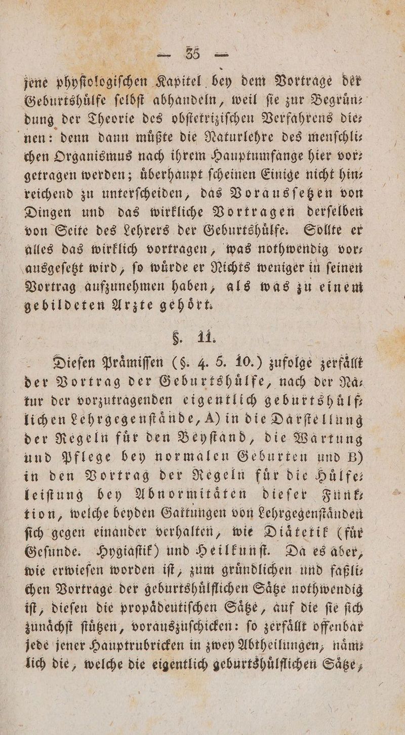 jene phpſtologiſchen Kapitel bey dem Vortrage der Geburtshuͤlfe ſelbſt abhandeln, weil fie zur Begruͤn dung der Theorie des obſtetriziſchen Verfahrens die— nen: denn dann muͤßte die Naturlehre des menſchli— chen Organismus nach ihrem Hauptumfange hier vor? reichend zu unterſcheiden, das Vorausſetzen von Dingen und das wirkliche Vortragen derſelben von Seite des Lehrers der Geburtshuͤlfe. Sollte er alles das wirklich vortragen, was nothwendig vor— ausgeſetzt wird, fo würde er Nichts weniger in feinen Vortrag aufzunehmen haben, als was zu einem gebildeten Arzte gehört. 55 11. der 8 der Gag r an der Naͤ⸗ tur der vorzutragenden eigentlich geburtshuͤlf— lichen Lehrgegenſtaͤnde, A) in die Darſtellung der Regeln für den Beyſtand, die Wartung und Pflege bey normalen Geburten und B) in den Vortrag der Regeln für die Dülfe leiftung bey Abnormitaͤten dieſer Funk tion, welche beyden Gattungen von Lehrgegenſtaͤnden ſich gegen einander verhalten, wie Diaͤtetik (für Geſunde. Hygiaſtik) und Heilkunſt. Da es aber, wie erwiefen worden iſt, zum gründlichen und faßli⸗ chen Vortrage der geburtshuͤlflichen Säge nothwendig iſt, dieſen die propaͤdeutiſchen Saͤtze, auf die fie ſich zunaͤchſt ſtuͤtzen, vorauszuſchicken: ſo zerfallt offenbar lich die, welche die eigentlich geburtshuͤlflichen Säge,