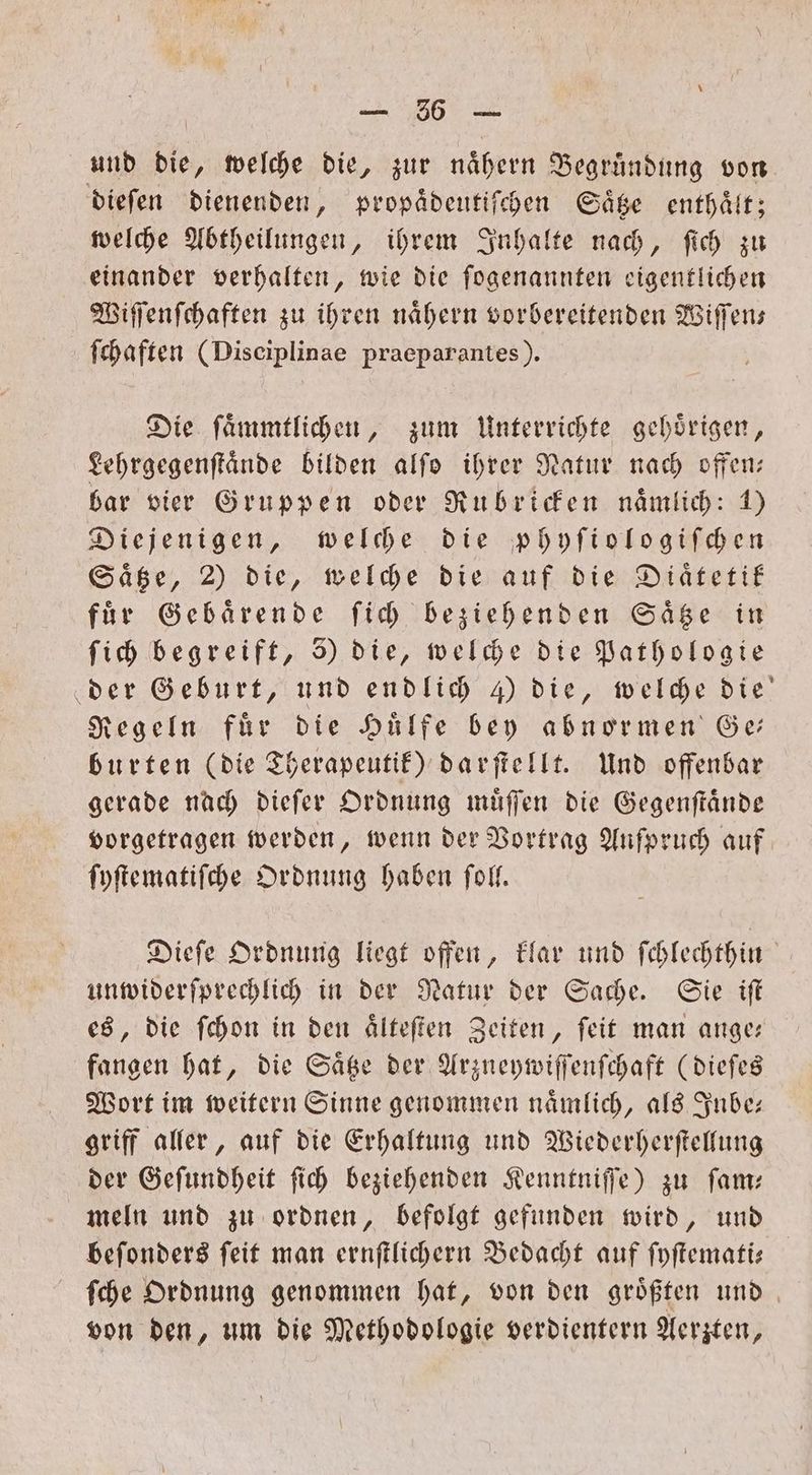 und die, welche die, zur nähern Begrundung von dieſen dienenden, propaͤdeutiſchen Saͤtze enthaͤlt; welche Abtheilungen, ihrem Inhalte nach, ſich zu einander verhalten, wie die ſogenannten eigentlichen Wiſſenſchaften zu ihren naͤhern vorbereitenden Wiſſen— ſchaften (Disciplinae praeparantes). Die ſaͤmmtlichen, zum Unterrichte gehoͤrigen, Lehrgegenſtaͤnde bilden alſo ihrer Natur nach offen— bar vier Gruppen oder Rubricken nämlich: 1) Diejenigen, welche die phyſiologiſchen Saͤtze, 2) die, welche die auf die Diätetif für Gebaͤrende ſich beziehenden Saͤtze in ſich begreift, 5) die, welche die Pathologie der Geburt, und endlich 4) die, welche die Regeln für die Hülfe bey abnormen Ge burten (die Therapeutik) darſtellt. Und offenbar gerade nach dieſer Ordnung muͤſſen die Gegenſtaͤnde vorgetragen werden, wenn der Vortrag Anfpruch auf ſyſtematiſche Ordnung haben ſoll. Dieſe Ordnung liegt offen, klar und ſchlechthin unwiderſprechlich in der Natur der Sache. Sie iſt es, die ſchon in den aͤlteſten Zeiten, ſeit man ange— fangen hat, die Saͤtze der Arzneywiſſenſchaft (dieſes Wort im weitern Sinne genommen naͤmlich, als Inbe— griff aller, auf die Erhaltung und Wiederherſtellung der Geſundheit ſich beziehenden Kenntniſſe) zu ſam— meln und zu ordnen, befolgt gefunden wird, und beſonders ſeit man ernſtlichern Bedacht auf ſyſtemati— ſche Ordnung genommen hat, von den groͤßten und von den, um die Methodologie verdientern Aerzten,