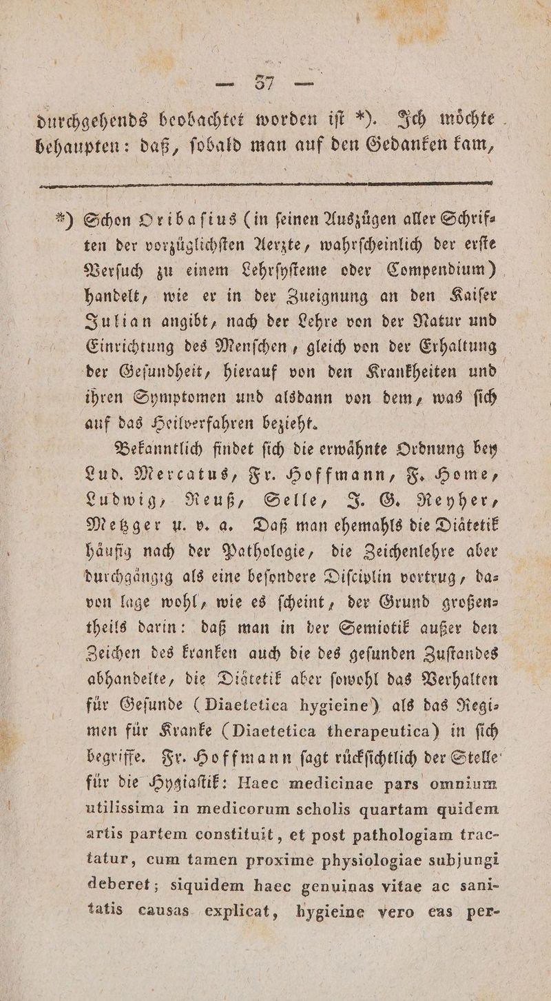 e „ durchgehends beobachtet worden iſt H. Ich moͤchte behaupten: daß, ſobald man auf den Gedanken kam, *) Schon Oribaſius (in ſeinen Auszügen aller Schrif⸗ ten der vorzüglichſten Aerzte, wahrſcheinlich der erſte Verſuch zu einem Lehrſyſteme oder Compendium) handelt, wie er in der Zueignung an den Kaiſer Julian angibt, nach der Lehre von der Natur und Einrichtung des Menſchen, gleich von der Erhaltung der Geſundheit, hierauf von den Krankheiten und ihren Symptomen und alsdann von dem, was ſich auf das Heilverfahren bezieht. Bekanntlich findet ſich die erwaͤhnte Ordnung bey Lud. Mercatus, Fr. Hoffmann, F. Home, Ludwig, Reuß, Selle, J. G. Reyher, Metzger u. v. a. Daß man ehemahls die Diaͤtetik häufig nach der Pathologie, die Zeichenlehre aber durchgängig als eine beſondere Diſciplin vortrug, da— von lage wohl, wie es ſcheint, der Grund großen theils darin: daß man in der Semiotik außer den Zeichen des kranken auch die des geſunden Zuſtandes abhandelte, die Diätetik aber ſowohl das Verhalten für Geſunde (Diaetetica hygieine) als das Regi⸗ men für Kranke (Diaetetica therapeutica) in ſich begriffe. Fr. Hoffmann ſagt rückſichtlich der Stelle für die Hygiaſtik: Haec medicinae pars omnium utilissima in medicorum scholis quartam quidem artis partem constituit, et post pathologiam trac- tatur, cum tamen proxime physiologiae subjungi deberet; siquidem haec genuinas vitae ac sani- tatis causas explicat, hygieine vero eas per-