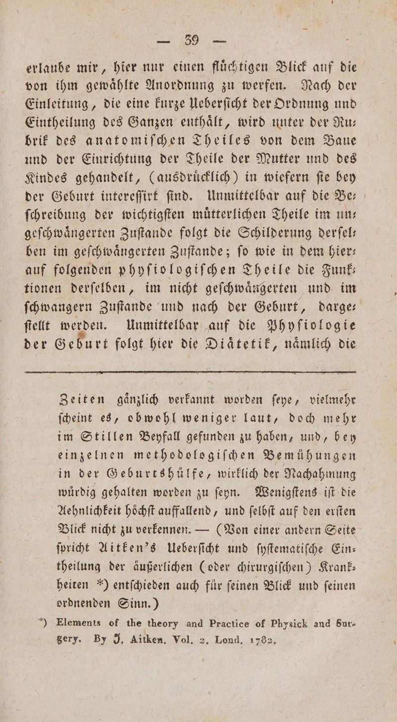 BE. ee erlaube mir, hier nur einen flüchtigen Blick auf die von ihm gewaͤhlte Anordnung zu werfen. Nach der Einleitung, die eine kurze Ueberſicht der Ordnung und Eintheilung des Ganzen enthaͤlt, wird unter der Ru— brik des anatomiſchen Theiles von dem Baue und der Einrichtung der Theile der Mutter und des Kindes gehandelt, (ausdruͤcklich) in wiefern fie bey der Geburt intereſſirt find. Unmittelbar auf die Ber ſchreibung der wichtigſten muͤtterlichen Theile im un: geſchwaͤngerten Zuſtande folgt die Schilderung derfel: ben im geſchwaͤngerten Zuſtande; ſo wie in dem hier— auf folgenden phyſiologiſchen Theile die Funk tionen derſelben, im nicht geſchwaͤngerten und im ſchwangern Zuſtande und nach der Geburt, darge ſtellt werden. Unmittelbar auf die Phyſiologie der Geburt folgt hier die Diaͤtetik, naͤmlich die Zeiten gänzlich verkannt worden ſeye, vielmehr ſcheint es, obwohl weniger laut, doch mehr im Stillen Beyfall gefunden zu haben, und, bey einzelnen methodologiſchen Bemühungen in der Geburtshülfe, wirklich der Nachahmung | wirdig gebalten worden zu ſeyn. Wenigſtens iſt die Aehnlichkeit höchſt auffallend, und ſelbſt auf den erſten Blick nicht zu verkennen. — (Von einer andern Seite ſpricht Aitken's Ueberſicht und ſyſtematiſche Ein⸗ theilung der äußerlichen (oder chirurgiſchen) Krank— heiten ') entſchieden auch für ſeinen Blick und ſeinen ordnenden Sinn.) ) Elements of the theory and Practice of Physick and Sur- gery. By J. Aitken, Vol. 2. Lond. 1782,