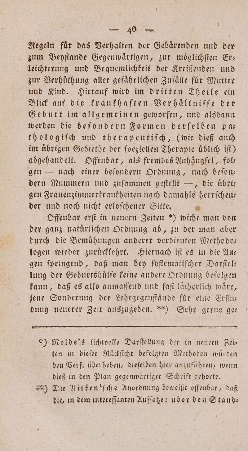 \ e, e Regeln fuͤr das Verhalten der Gebaͤrenden und der zum Beyſtande Gegenwaͤrtigen, zur moͤglichſten Er— leichterung und Bequemlichkeit der Kreißenden und zur Verhuͤthung aller gefaͤhrlichen Zufaͤlle fuͤr Mutter und Kind. Hierauf wird im dritten Theile ein Blick auf die krankhaften Verhaͤltniſſe der Geburt im allgemeinen geworfen, und alsdann werden die beſondern Formen derſelben pa— thologiſch und therapeutiſch, (wie dieß auch im uͤbrigen Gebiethe der ſpeziellen Therapie uͤblich iſt) abgehandelt. Offenbar, als fremdes Anhaͤngſel, fol— gen — nach einer beſondern Ordnung, nach beſon— dern Nummern und zuſammen geſtellt —, die uͤbri— gen Frauenzimmerkrankheiten nach damahls herrſchen— der und noch nicht erloſchener Sitte. * Offenbar erſt in neuern Zeiten *) wiche man von der ganz natuͤrlichen Ordnung ab, zu der man aber durch die Bemuͤhungen anderer verdienten Methodo— logen wieder zuruͤckkehrt. Hiernach iſt es in die Ar gen ſpringend, daß man bey ſyſtematiſcher Darſtel— lung der Geburtshuͤlfe keine andere Ordnung befolgen kann, daß es alſo anmaſſend und faſt laͤcherlich waͤre, jene Sonderung der Lehrgegenſtaͤnde fuͤr eine Erfin— dung neuerer Zeit auszugeben. *) Sehr gerne ges