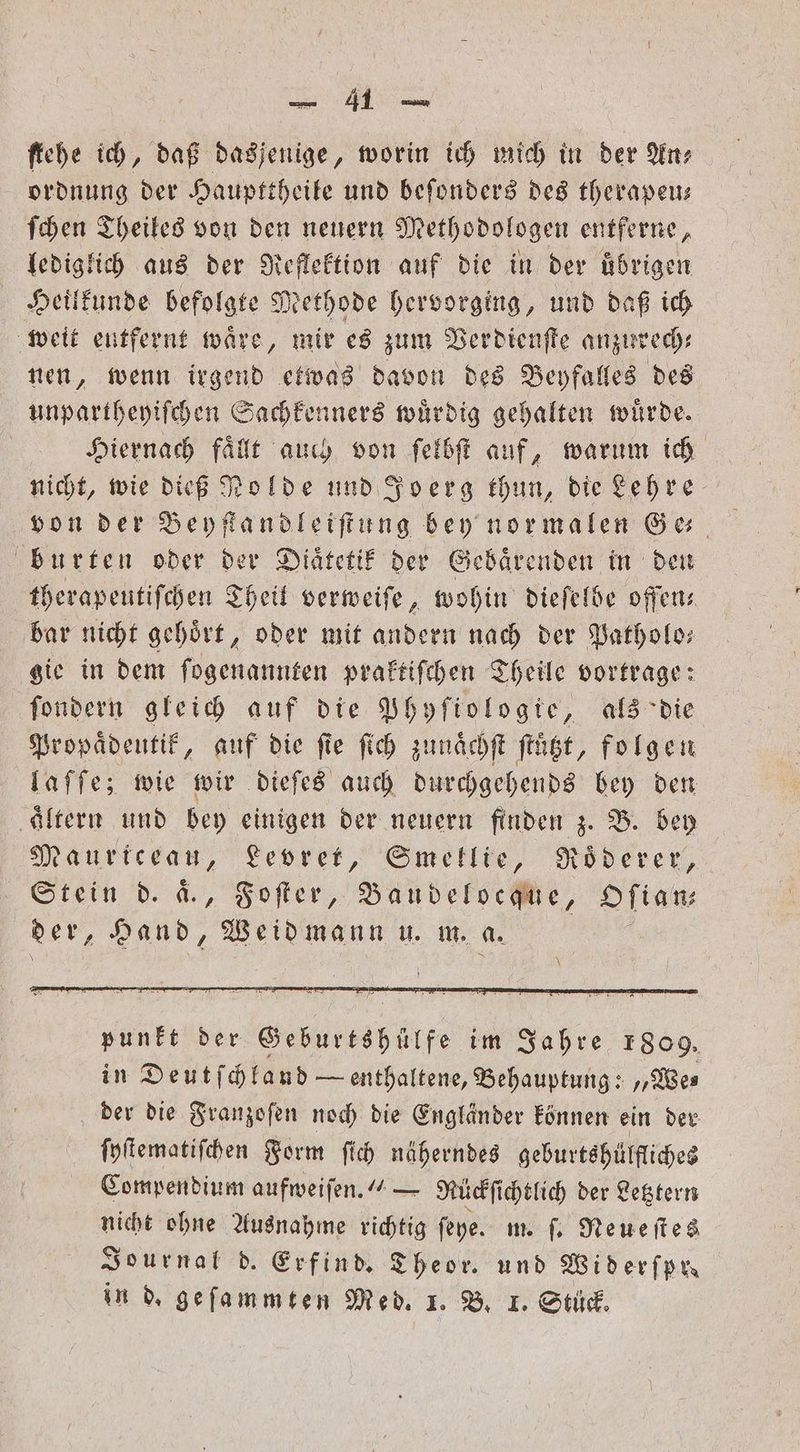 ordnung der Haupttheile und beſonders des therapeu— ſchen Theiles von den neuern Methodologen entferne, lediglich aus der Reflektion auf die in der übrigen Heilkunde befolgte Methode hervorging, und daß ich weit eutfernt waͤre, mir es zum Verdienſte anzurech— nen, wenn irgend etwas davon des Beyfalles des unpartheyiſchen Sachkenners wuͤrdig gehalten würde. Hiernach faͤllt auch von ſelbſt auf, warum ich nicht, wie dieß Nolde und Joerg thun, die Lehre von der Beyſtandleiſtung bey normalen Ge⸗ burten oder der Diätetif der Gebaͤrenden in den therapeutiſchen Theil verweiſe, wohin dieſelbe oſſen⸗ bar nicht gehoͤrt, oder mit andern nach der Patholo— gie in dem ſogenannten praktiſchen Theile vortrage: ſondern gleich auf die Phyſiologie, als die Propaͤdeutik, auf die fie ſich zunaͤchſt ſtuͤtzt, folgen laſſe; wie wir dieſes auch durchgehends bey den ‚Altern und bey einigen der neuern finden z. B. bey M aurtceau, Levret, Smekllie, Roͤderer, Sein d. a., Foſter, e Oſian; der, Hand, Weidmann u. m. 5 punkt der Geburtshülfe im Jahre 1809. in Deutſchland — enthaltene, Behauptung: „We⸗ der die Franzoſen noch die Engländer können ein der ſyſtematiſchen Form ſich näherndes geburtshülfliches Compendium aufweiſen.“ — Rückſichtlich der Letztern nicht ohne Ausnahme richtig ſeye. m. ſ. Neueſtes Journal d. Erfind. Theor. und Widerfpu in d. geſammten Med. 1. B. I. Stück.
