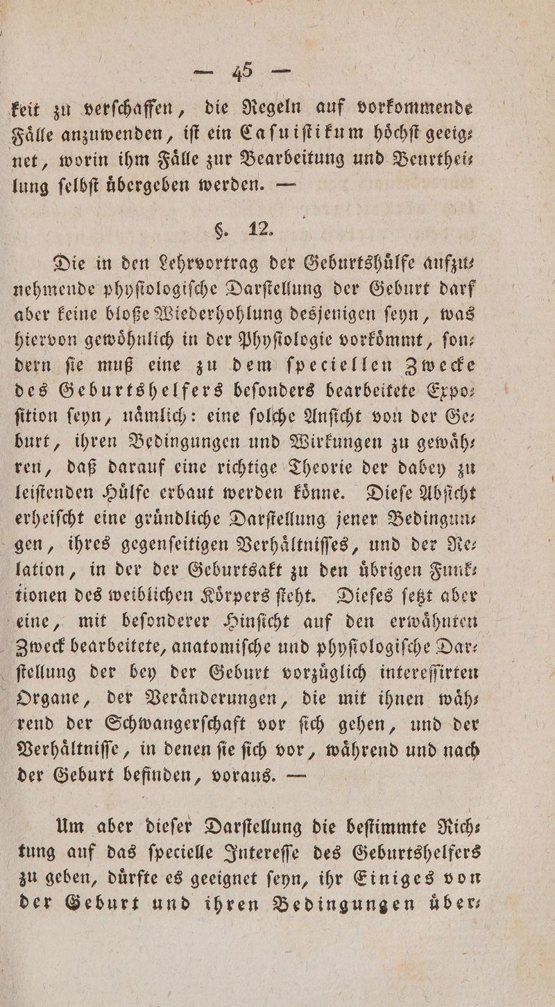 — keit zu verſchaffen, die Regeln auf vorkommende Fälle anzuwenden, iſt ein Ca ſu iſtikum hoͤchſt geeig⸗ net, worin ihm Faͤlle zur Bearbeitung und Beurthei— lung ſelbſt uͤbergeben werden. — 6. 12. Die in den Lehrvortrag der Geburtshuͤlfe aufzu⸗ nehmende phyſiologiſche Darſtellung der Geburt darf aber keine bloße Wiederhohlung desjenigen ſeyn, was hiervon gewöhnlich in der Phyfiologie vorkoͤmmt, fon; dern ſie muß eine zu dem ſpeciellen Zwecke des Geburtshelfers beſonders bearbeitete Expo: fition ſeyn, nämlich: eine ſolche Anſicht von der Ge burt, ihren Bedingungen und Wirkungen zu gewaͤh— ren, daß darauf eine richtige Theorie der dabey zu leiſtenden Huͤlfe erbaut werden koͤnne. Dieſe Abſicht erheiſcht eine gruͤndliche Darſtellung jener Bedingun— gen, ihres gegenſeitigen Verhaͤltniſſes, und der Re— lation, in der der Geburtsakt zu den übrigen Funk: tionen des weiblichen Koͤrpers ſteht. Dieſes ſetzt aber eine, mit beſonderer Hinſicht auf den erwaͤhnten Zweck bearbeitete, anatomiſche und phyſiologiſche Dar— ſtellung der bey der Geburt vorzuͤglich intereſſirten Organe, der Veraͤnderungen, die mit ihnen waͤh— rend der Schwangerſchaft vor ſich gehen, und der Verhaͤltniſſe, in denen ſie ſich vor, waͤhrend und nach der Geburt befinden, voraus. — Um aber dieſer Darſtellung die beſtimmte Rich— tung auf das ſpecielle Intereſſe des Geburtshelfers zu geben, duͤrfte es geeignet ſeyn, ihr Einiges von der Geburt und ihren Bedingungen über;