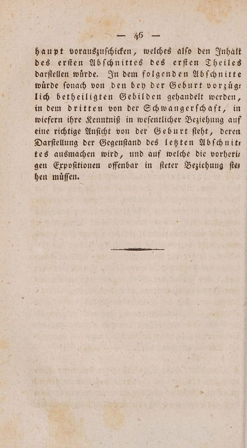 haupt vorauszuſchicken, welches alſo den Inhalt des erſten Abſchnittes des erſten Theiles darſtellen wuͤrde. In dem folgenden Abſchnitte wuͤrde ſonach von den bey der Geburt vorzugt lich betheiligten Gebilden gehandelt werden, in dem dritten von der Schwangerſchaft, in wiefern ihre Kenntniß in weſentlicher Beziehung auf eine richtige Anſicht von der Geburt ſteht, deren Darſtellung der Gegenſtand des letzten Abſchnit— tes ausmachen wird, und auf welche die vorheri— gen Expoſitionen offenbar in ſteter Beziehung fie hen muͤſſen.