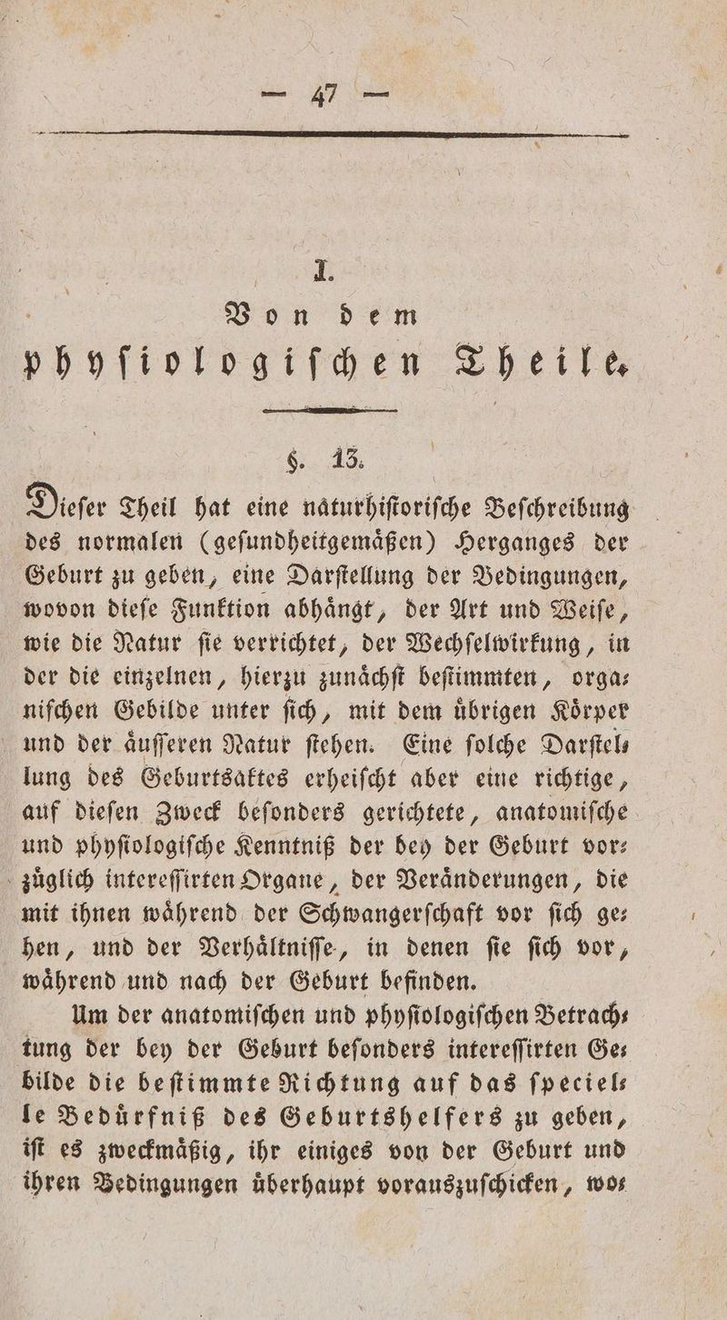 SL 0 n dem pöoTintogifgen Theile N Dieſer Theil hat eine naturhiſtoriſche Beſchreibung des normalen (geſundheitgemaͤßen) Herganges der Geburt zu geben, eine Darſtellung der Bedingungen, wovon dieſe Funktion abhaͤngt, der Art und Weiſe, wie die Natur ſie verrichtet, der Wechſelwirkung, in der die einzelnen, hierzu zunaͤchſt beſtimmten, orga— niſchen Gebilde unter ſich, mit dem uͤbrigen Koͤrper und der aͤuſſeren Natur ſtehen. Eine ſolche Darſtel— lung des Geburtsaktes erheiſcht aber eine richtige, auf dieſen Zweck beſonders gerichtete, anatomiſche und phyſiologiſche Kenntniß der bey der Geburt vor: zuͤglich intereſſirten Organe, der Veraͤnderungen, die mit ihnen während der Schwangerſchaft vor ſich ge: hen, und der Verhaͤltniſſe, in denen ſie ſich vor, waͤhrend und nach der Geburt befinden. Um der anatomiſchen und phyſiologiſchen Betrach— tung der bey der Geburt beſonders intereſſirten Ges bilde die beſtimmte Richtung auf das ſpeciel— le Bedürfniß des Geburtshelfers zu geben, iſt es zweckmaͤßig, ihr einiges von der Geburt und ihren Bedingungen überhaupt vorauszuſchicken, 1008 9