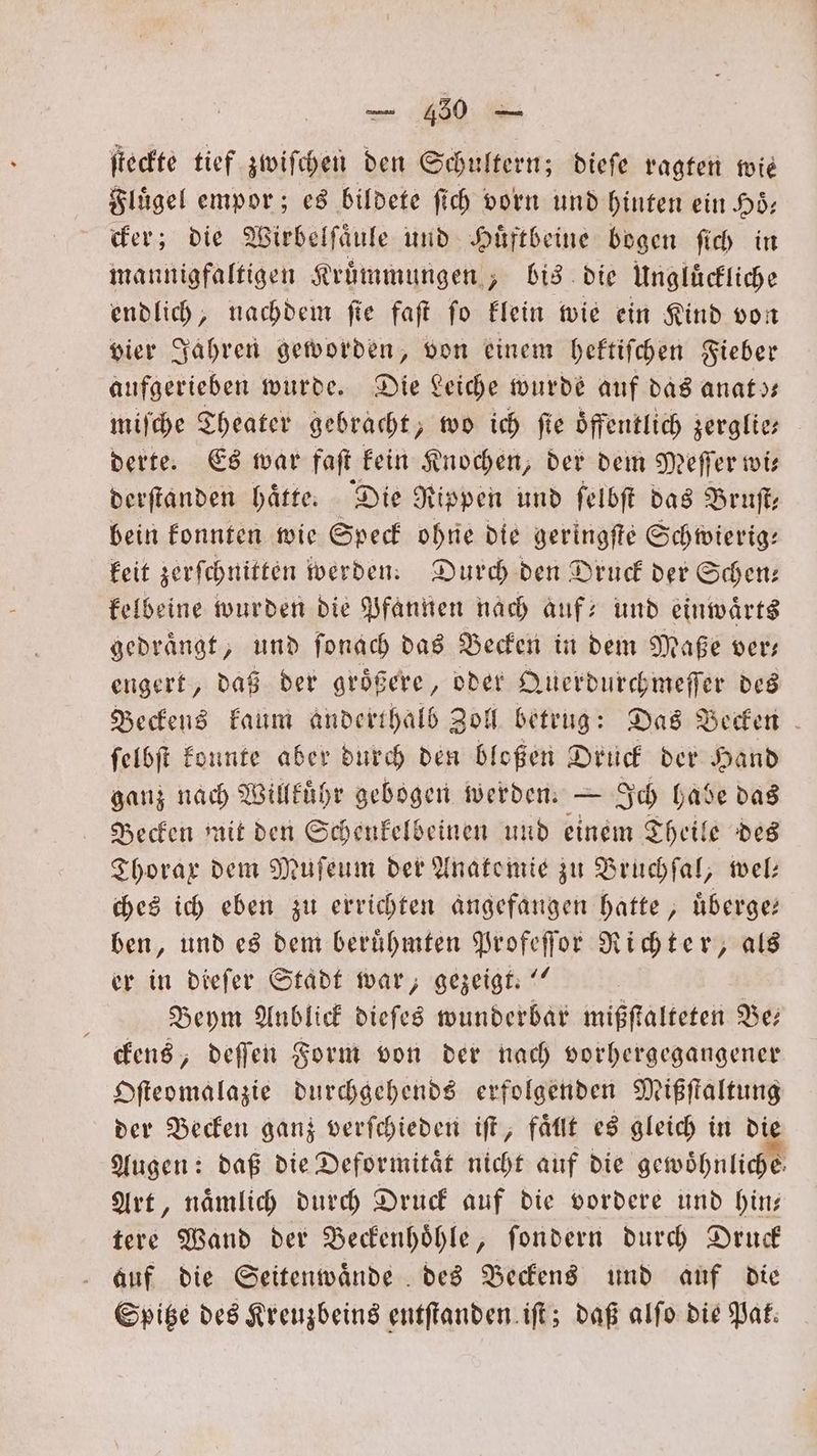 ſteckte tief zwiſchen den Schultern; dieſe ragten wie Flügel empor; es bildete ſich vorn und hinten ein Hoͤ— cker; die Wirbelſaͤule und Huͤftbeine bogen ſich in mannigfaltigen Kruͤmmungen, bis die Ungluͤckliche endlich, nachdem fie faſt fo klein wie ein Kind von vier Jahren geworden, von einem hektiſchen Fieber aufgerieben wurde. Die Leiche wurde auf das anats— miſche Theater gebracht, wo ich fie Öffentlich zerglie- derte. Es war faſt kein Knochen, der dem Meſſer wi⸗ derſtanden haͤtte. Die Rippen und ſelbſt das Bruſt— bein konnten wie Speck ohne die geringſte Schwierig— keit zerſchnitten werden. Durch den Druck der Scen: kelbeine wurden die Pfannen nach auf- und einwaͤrts gedraͤngt, und ſonach das Becken in dem Maße ver— engert, daß der groͤßere, oder Querdurchmeſſer des Beckens kaum anderthalb Zoll betrug: Das Becken ſelbſt konnte aber durch den bloßen Druck der Hand ganz nach Willkuͤhr gebogen werden. — Ich habe das Becken mit den Schenkelbeinen und einem Theile des Thorax dem Muſeum der Anatomie zu Bruchſal, wel: ches ich eben zu errichten angefangen hatte, uͤberge— ben, und es dem beruͤhmten Profeſſor Richter, als er in dieſer Stadt war, gezeigt.“ b Beym Anblick dieſes wunderbar mißſtalteten Be— ckens, deſſen Form von der nach vorhergegangener Oſteomalazie durchgehends erfolgenden Mißſtaltung der Becken ganz verſchieden iſt, faͤllt es gleich in die Augen: daß die Deformitaͤt nicht auf die gewöhnliche. Art, nämlich durch Druck auf die vordere und hin; tere Wand der Beckenhoͤhle, ſondern durch Druck auf die Seitenwaͤnde des Beckens und auf die Spitze des Kreuzbeins entſtanden iſt; daß alſo die Pat: