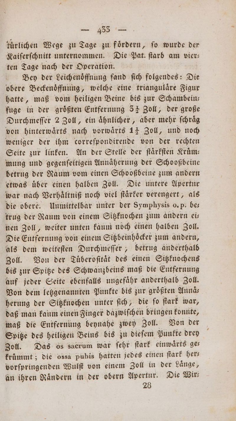 tuͤrlichen Wege zu Tage zu Fördern, fo wurde der Kaiſerſchnitt unternommen. Die Pat. ſtarb am vier⸗ ten Tage nach der Operation. Bey der Leichenoͤffnung fand ſich folgendes: Die obere Beckenoͤffnung, welche eine triangulaͤre Figur hatte, maß vom heiligen Beine bis zur Schambein⸗ fuge in der größten Entfernung 32 Zoll, der große Durchmeſſer 2 Zoll, ein aͤhnlicher, aber mehr ſchraͤg von hinterwaͤrts nach vorwaͤrts 12 Zoll, und noch weniger der ihm correſpondirende von der rechten Seite zur linken. An der Stelle der ſtaͤrkſten Kruͤm⸗ mung und gegenſeitigen Annaͤherung der Schooßbeine betrug der Raum vom einen Schooßbeine zum andern etwas uͤber einen halben Zoll. Die untere Apertur war nach Verhaͤltniß noch viel ſtaͤrker verengert, als die obere. Unmittelbar unter der Symphysis o. P. bes trug der Raum von einem Sitzknochen zum andern ei— nen Zoll, weiter unten kaum noch einen halben Zoll. Die Entfernung von einem Sitzbeinhoͤcker zum andern, als dem weiteſten Durchmeſſer, betrug anderthalb Zoll. Von der Tuͤberoſitaͤt des einen Sitzknochens bis zur Spitze des Schwanzbeins maß die Entfernung auf jeder Seite ebenfalls ungefaͤhr anderthalb Zoll. Von dem letzgenannten Punkte bis zur groͤßten Annaͤ⸗ herung der Sitzknochen unter fich ; die fo ſtark war, daß man kaum einen Finger dazwiſchen bringen konnte, maß die Entfernung beynahe zwey Zoll. Von der Spitze des heiligen Beins bis zu dieſem Punkte drey Zoll. Das os sacrum war ſehr ſtark einwaͤrts ges kruͤmmt; die ossa pubis hatten jedes einen ſtark her— vorſpringenden Wulſt von einem Zoll in der Laͤnge, an ihren Rändern in der obern Apertur. Die Wir 28