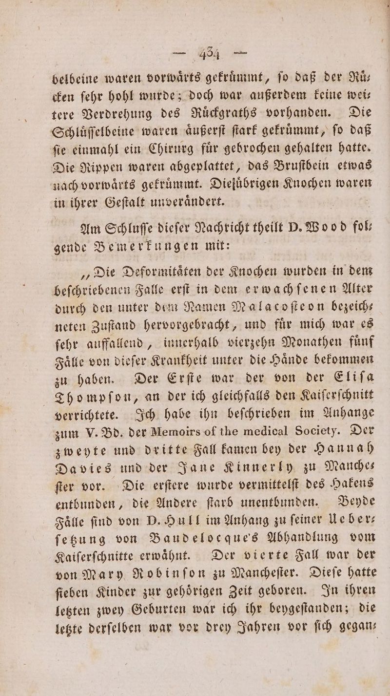 belbeine waren vorwärts gekruͤmmt, ſo daß der Ruͤ— cken ſehr hohl wurde; doch war außerdem keine wei— tere Verdrehung des Ruͤckgraths vorhanden. Die Schluͤſſelbeine waren aͤußerſt ſtark gekruͤmmt, ſo daß ſie einmahl ein Chirurg fuͤr gebrochen gehalten hatte. Die Rippen waren abgeplattet, das Bruſtbein etwas nach vorwaͤrts gekruͤmmt. Dieluͤbrigen Knochen waren in ihrer Geſtalt unveraͤndert. Am Schluſſe dieſer Nachricht theilt D. Wood fol gende Bemerkungen mit: „Die Deformitaͤten der Knochen wurden in dem beſchriebenen Falle erſt in dem erwachſenen Alter durch den unter dem Namen Malacoſteon bezeich— neten Zuſtand hervorgebracht, und fuͤr mich war es ſehr auffallend, innerhalb vierzehn Monathen fuͤnf Falle von dieſer Krankheit unter die Hände bekommen zu haben. Der Erſte war der von der Eliſa Tho mpſon, an der ich gleichfalls den Kaiſerſchnitt verrichtete. Ich habe ihn beſchrieben im Anhange zum V. Bd. der Memoirs of the medical Society. Der zweyte und dritte Fall kamen bey der Hannah Davies und der Jane Kinnerly zu Manche— ſter vor. Die erſtere wurde vermittelſt des Hakens entbunden, die Andere ſtarb unentbunden. Beyde Falle find von D. Hull im Anhang zu feiner Leber: ſetzung von Baudelocque's Abhandlung vom Kaiſerſchnitte erwaͤhnt. Der vierte Fall war der von Mary Robinſon zu Mancheſter. Dieſe hatte ſieben Kinder zur gehoͤrigen Zeit geboren. In ihren letzten zwey Geburten war ich ihr beygeſtanden; die ae
