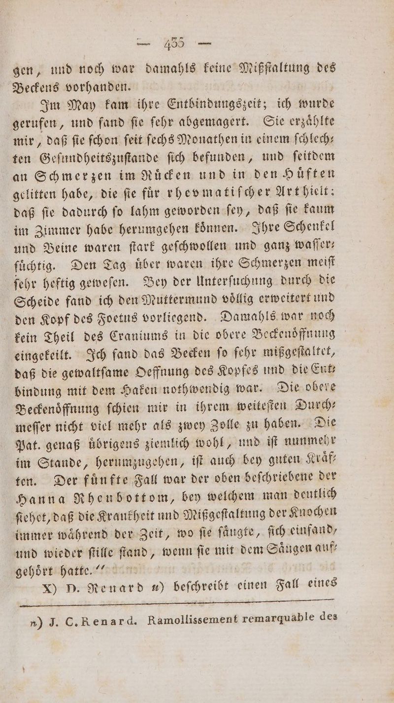 gen, und noch war damahls keine Mißfſtaltung des Beckens vorhanden. | Im May kam ihre Entbindungszeit; ich wurde gerufen, und fand ſie ſehr abgemagert. Sie erzaͤhlte mir, daß fie ſchon ſeit ſechs Monathen in einem ſchlech— ten Geſundheitszuſtande ſich befunden, und ſeitdem an Schmerzen im Ruͤcken und in den Huͤften gelitten habe, die fie für rhevmatiſcher Art hielt: daß ſie dadurch ſo lahm geworden ſey, daß ſie kaum im Zimmer habe herumgehen koͤnnen. Ihre Schenkel und Beine waren ſtark geſchwollen und ganz waſſer— füchtig. Den Tag Über waren ihre Schmerzen meiſt ſehr heftig geweſen. Bey der Unterſuchung durch die Scheide fand ich den Muttermund voͤllig erweitert und den Kopf des Foetus vorliegend. Damahls war noch kein Theil des Craniums in die obere Beckenoͤffnung eingekeilt. Ich fand das Becken fo ſehr mißgeſtaltet, daß die gewaltſame Oeffnung des Kopfes und die Ent bindung mit dem Haken nothwendig war. Die obere Beckenoͤffnung ſchien mir in ihrem weiteſten Durch— meſſer nicht viel mehr als zwey Zolle zu haben. Die Pat. genaß uͤbrigens ziemlich wohl, und iſt nunmehr im Stande, herumzugehen, iſt auch bey guten Kraͤf⸗ ten. Der fünfte Fall war der oben beſchriebene der Hanna Rheubottom, bey welchem man deutlich ſiehet, daß die Kraukheit und Mißgeſtaltung der Knochen immer während der Zeit, wo ſie ſaͤugte, ſich einfand, und wieder ſtille ſtand, wenn ſie mit dem Saͤugen auf⸗ gehört hatte.!“ | x) D. Renard ) beſchreibt einen Fall eines FF ˙vp . x v n) J. C. Ren ar d. Ramollissement remarquable des