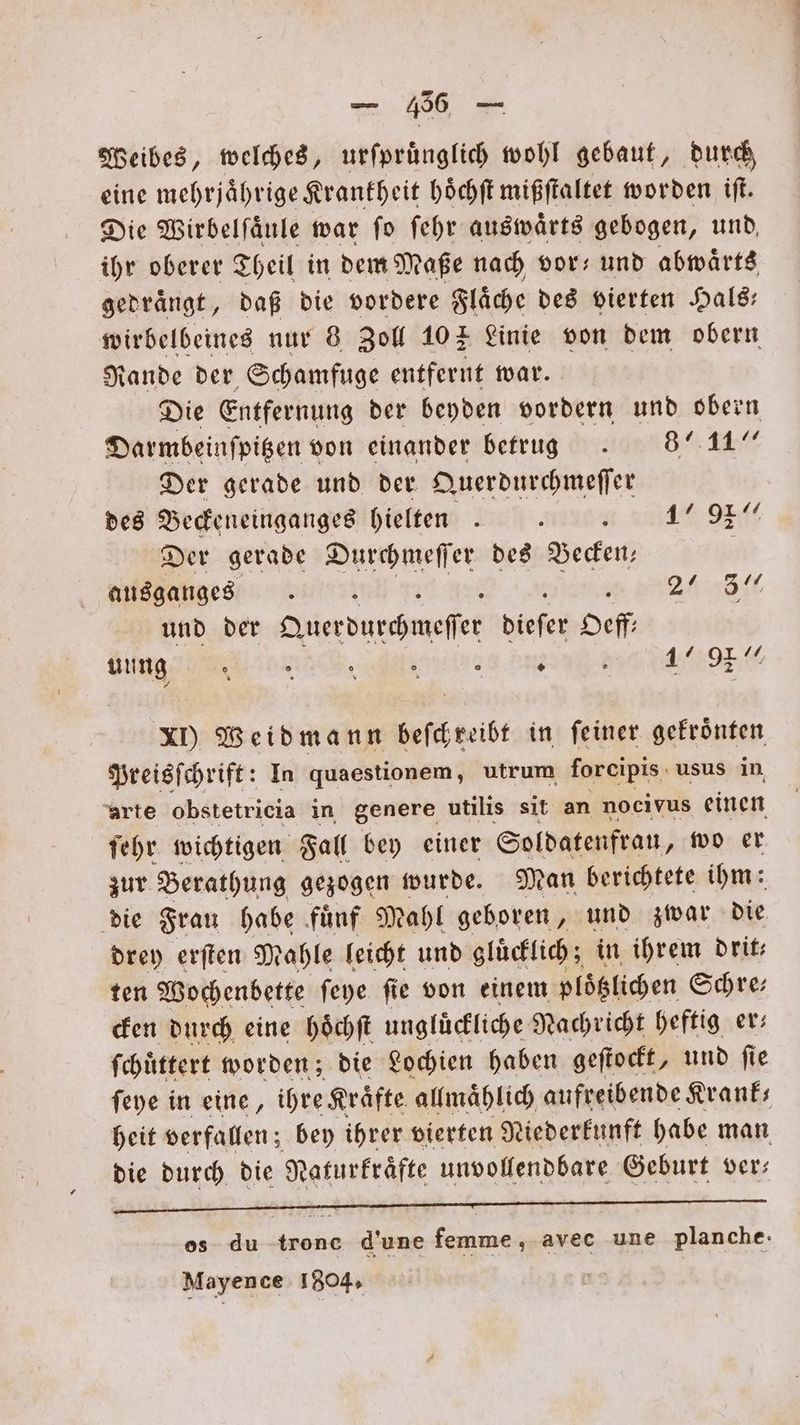 Weibes, welches, urſpruͤnglich wohl gebaut, durch eine mehrjährige Krankheit hoͤchſt mißſtaltet worden iſt. Die Wirbelſaͤule war ſo ſehr auswaͤrts gebogen, und ihr oberer Theil in dem Maße nach vor; und abwaͤrts gedraͤngt, daß die vordere Flaͤche des vierten Hals— wirbelbeines nur 8 Zoll 10% Linie von dem obern Rande der Schamfuge entfernt war. Die Entfernung der beyden vordern und obern Darmbeinfpigen von einander betrug . 871“ Der gerade und der Querdurchmeſſer des Beckeneinganges hielten.. 17/97“ Der gerade Durchmeſſer des Becken, | ausganges 24 ll und der Querdurchmeſſer diefer Oeff ALL I gg TE 47797. XI) Weidmann beſckreibt in ſeiner gekroͤnten Preisſchrift: In quaestionem, utrum forcipis usus in arte obstetricia in genere utilis sit an nocivus einen ſehr wichtigen Fall bey einer Soldatenfrau, wo er zur Berathung gezogen wurde. Man berichtete ihm: die Frau habe fuͤnf Mahl geboren, und zwar die drey erſten Mahle leicht und gluͤcklich; in ihrem drit— ten Wochenbette ſeye ſie von einem ploͤtzlichen Schre— cken durch eine hoͤchſt ungluͤckliche Nachricht heftig er— ſchuͤttert worden; die Lochien haben geſtockt, und ſie ſeye in eine, ihre Kraͤfte allmaͤhlich aufreibende Krank— heit verfallen; bey ihrer vierten Niederkunft habe man die durch die N daturkraͤfte unvollendbare Geburt ver— emen os du trone d'une femme, avec une planche. Mayence 1804.
