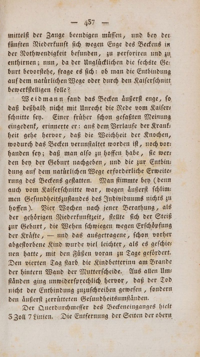 mittelſt der Zange beendigen muͤſſen, und bey der fuͤnften Niederkunft ſich wegen Enge des Beckens in der Nothwendigkeit befunden, zu perforiren und zu enthirnen; nun, da der Ungluͤcklichen die ſechste Ge⸗ burt bevorſtehe, frage es ſich: ob man die Entbindung auf dem natuͤrlichen Wege oder durch den Kaiſerſchnitt bewerkſtelligen fole? | Weidmann fand das Becken aͤußerſt enge, fo daß deßhalb nicht mit Unrecht die Rede vom Kaiſer— ſchnitte ſey. Einer fruͤher ſchon gefaßten Meinung eingedenk, erinnerte er: aus dem Verlaufe der Krank: heit gehe hervor, daß die Weichheit der Knochen, wodurch das Becken verunſtaltet worden iſt, noch vor— handen ſey; daß man alſo zu hoffen habe, ſie wer— den bey der Geburt nachgeben, und die zur Entbin: dung auf dem natürlichen Wege erforderliche Erweite- rung des Beckens geſtatten. Man ſtimmte bey (denn auch vom Kaiſerſchnitte war, wegen aͤußerſt ſchlim— men Geſundheitszuſtandes des Individuums nichts zu hoffen). Vier Wochen nach jener Berathung, als der gehoͤrigen Niederkunftzeit, ſtellte ſich der Steiß zur Geburt, die Wehen ſchwiegen wegen Erſchoͤpfung der Kraͤfte, — und das ausgetragene, ſchon vorher abgeſtorbene Kind wurde viel leichter, als es geſchie— nen hatte, mit den Fuͤßen voran zu Tage gefoͤrdert. Den vierten Tag ſtarb die Kindbetterinn am Brande der hintern Wand der Mutterſcheide. Aus allen Im: ftänden ging unwiderſprechlich hervor, daß der Tod nicht der Entbindung zuzuſchreiben geweſen, fondern den äußerſt zerruͤtteten Geſundheitsumſtaͤnden. Der Querdurchmeſſer des Beckeneinganges hielt 5 Zoll 7 Linien. Die Entfernung der Seiten der obern