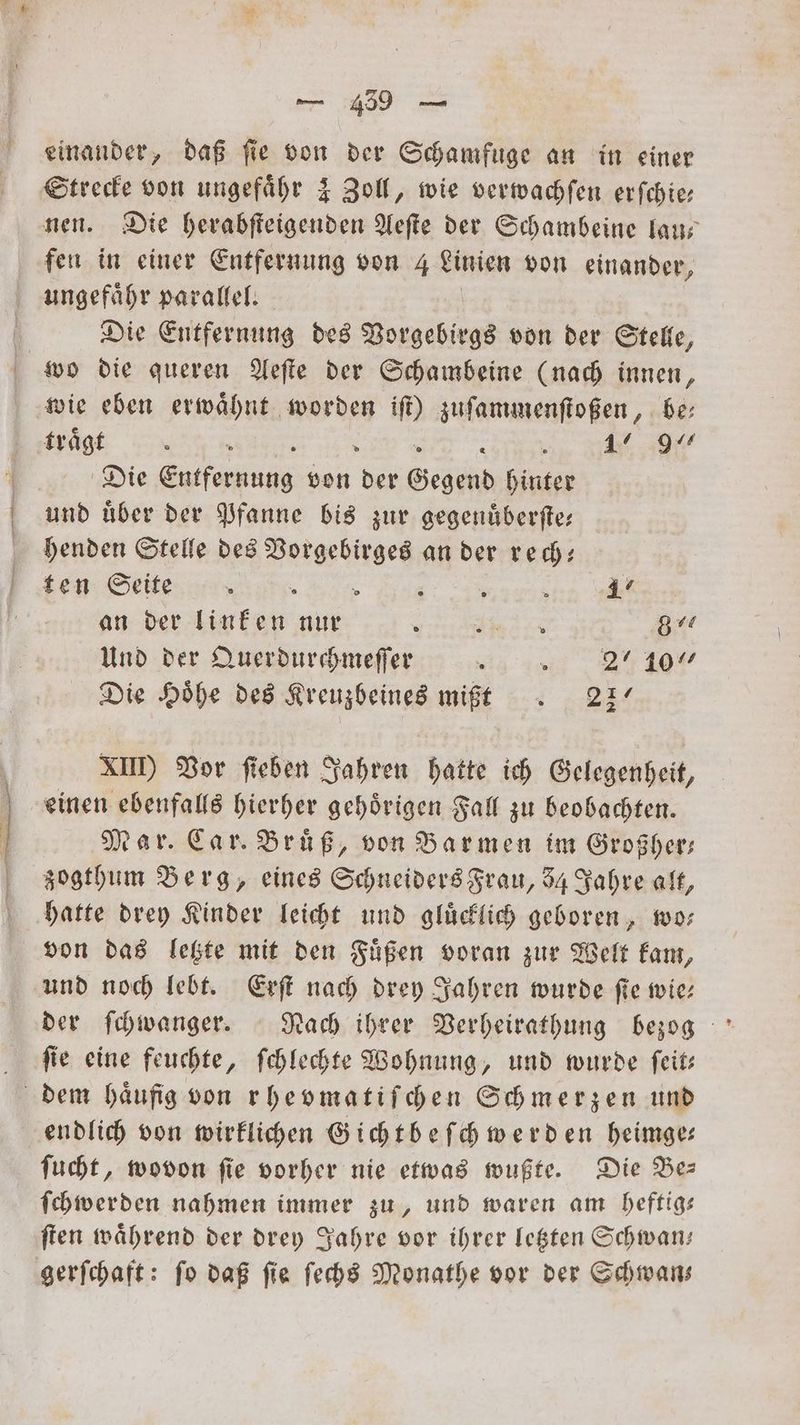 ar einander, daß fie von der Schamfuge an in einer Strecke von ungefähr 4 Zoll, wie verwachſen erſchie— nen. Die herabſteigenden Aeſte der Schambeine lau— fen in einer Entfernung von 4 Linien von einander, ungefaͤhr parallel. Die Entfernung des Vorgebirgs von der Stelle, wie eben erwähnt worden iſt) zuſammenſtoßen, be: Die e von 5 Gegend hinter und uͤber der Pfanne bis zur gegenuͤberſte— henden Stelle des e an der rec: ten: Seite En an der linken nur re pn 8% Und der Querdurchmeſſer ? „ 2710 Die Höhe des Kreuzbeines mißt. 227 XII) Vor fieben Jahren hatte ich Gelegenheit, einen ebenfalls hierher gehoͤrigen Fall zu beobachten. Mar. Car. Brüß, von Barmen im Großher— zogthum Berg, eines Schneiders Frau, 8 Jahre alt, hatte drey Kinder leicht und gluͤcklich geboren, wo— von das letzte mit den Fuͤßen voran zur Welt kam, und noch lebt. Erſt nach drey Jahren wurde fie wie: ſie eine feuchte, ſchlechte Wohnung, und wurde ſeit— endlich von wirklichen Gichtbeſch werden heimge— ſucht, wovon ſie vorher nie etwas wußte. Die Be— ſchwerden nahmen immer zu, und waren am heftig— ſten waͤhrend der drey Jahre vor ihrer letzten Schwan— gerſchaft: ſo daß ſie ſechs Monathe vor der Schwan—